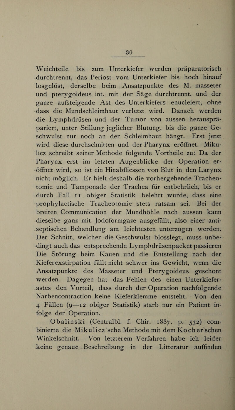 Weichteile bis zum Unterkiefer werden präparatorisch durchtrennt, das Periost vom Unterkiefer bis hoch hinauf losgelöst, derselbe beim Ansatzpunkte des M. masseter und pterygoideus int. mit der Säge durchtrennt, und der ganze aufsteigende Ast des Unterkiefers enucleiert, ohne dass die Mundschleimhaut verletzt wird. Danach werden die Lymphdrüsen und der Tumor von aussen herausprä¬ pariert, unter Stillung jeglicher Blutung, bis die ganze Ge¬ schwulst nur noch an der Schleimhaut hängt. Erst jetzt wird diese durchschnitten und der Pharynx eröffnet. Miku¬ licz schreibt seiner Methode folgende Vortheile zu: Da der Pharynx erst im letzten Augenblicke der Operation er¬ öffnet wird, so ist ein Hinabfliessen von Blut in den Larynx nicht möglich. Er hielt deshalb die vorhergehende Tracheo¬ tomie und Tamponade der Trachea für entbehrlich, bis er durch Fall 11 obiger Statistik belehrt wurde, dass eine prophylactische Tracheotomie stets ratsam sei. Bei der breiten Communication der Mundhöhle nach aussen kann dieselbe ganz mit Jodoformgaze ausgefüllt, also einer anti¬ septischen Behandlung am leichtesten unterzogen werden. Der Schnitt, welcher die Geschwulst blosslegt, muss unbe¬ dingt auch das entsprechende Lymphdrüsenpacket passieren Die Störung beim Kauen und die Entstellung nach der Kieferexstirpation fällt nicht schwer ins Gewicht, wenn die Ansatzpunkte des Masseter und Pterygoideus geschont werden. Dagegen hat das Fehlen des einen Unterkiefer¬ astes den Vorteil, dass durch der Operation nachfolgende Narbencontraction keine Kieferklemme entsteht. Von den 4 Fällen (9—12 obiger Statistik) starb nur ein Patient in¬ folge der Operation. Obalinski (Centralbl. f. Chir. 1887. P* 532) com_ binierte die Mikulicz’sche Methode mit dem Kocher’schen Winkelschnitt. Von letzterem Verfahren habe ich leider keine genaue Beschreibung in der Litteratur auffinden o O