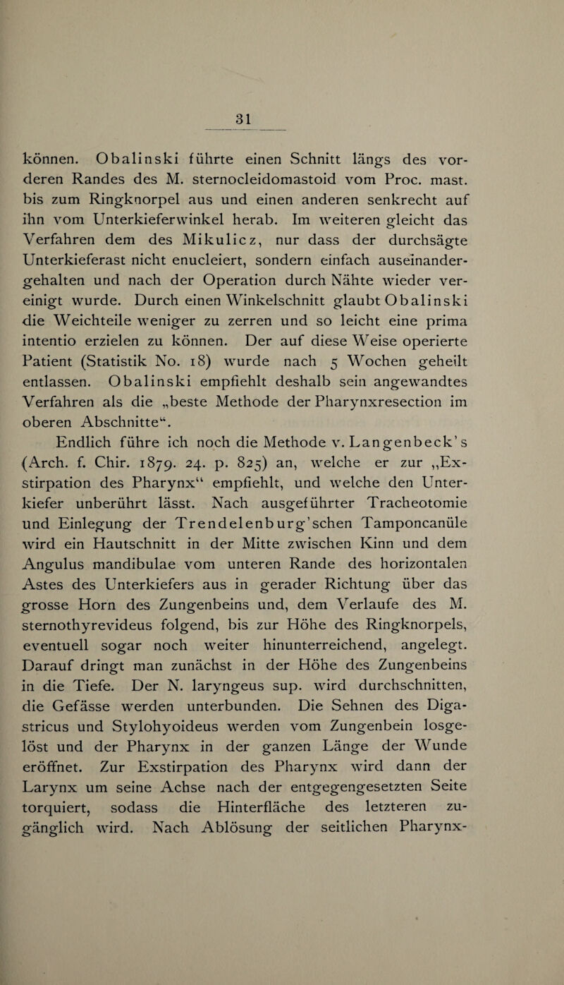 können. Obalinski führte einen Schnitt längs des vor¬ deren Randes des M. sternocleidomastoid vom Proc. mast, bis zum Ringknorpel aus und einen anderen senkrecht auf ihn vom Unterkieferwinkel herab. Im weiteren gleicht das Verfahren dem des Mikulicz, nur dass der durchsägte Unterkieferast nicht enucleiert, sondern einfach auseinander¬ gehalten und nach der Operation durch Nähte wieder ver¬ einigt wurde. Durch einen Winkelschnitt glaubt Obalinski die Weichteile weniger zu zerren und so leicht eine prima intentio erzielen zu können. Der auf diese Weise operierte Patient (Statistik No. 18) wurde nach 5 Wochen geheilt entlassen. Obalinski empfiehlt deshalb sein angewandtes Verfahren als die „beste Methode der Pharynxresection im oberen Abschnitte14. Endlich führe ich noch die Methode v. Langenbeck’s (Arch. f. Chir. 1879. 24. p. 825) an, welche er zur ,Ex¬ stirpation des Pharynx44 empfiehlt, und welche den Unter¬ kiefer unberührt lässt. Nach ausgeführter Tracheotomie und Einlegung der Trendelenburg’schen Tamponcanüle wird ein Hautschnitt in der Mitte zwischen Kinn und dem Angulus mandibulae vom unteren Rande des horizontalen Astes des Unterkiefers aus in gerader Richtung über das grosse Horn des Zungenbeins und, dem Verlaufe des M. sternothyrevideus folgend, bis zur Höhe des Ringknorpels, eventuell sogar noch weiter hinunterreichend, angelegt. Darauf dringt man zunächst in der Höhe des Zungenbeins in die Tiefe. Der N. laryngeus sup. wird durchschnitten, die Gefässe werden unterbunden. Die Sehnen des Diga- stricus und Stylohyoideus werden vom Zungenbein losge¬ löst und der Pharynx in der ganzen Länge der Wunde eröffnet. Zur Exstirpation des Pharynx wird dann der Larynx um seine Achse nach der entgegengesetzten Seite torquiert, sodass die Hinterfläche des letzteren zu¬ gänglich wird. Nach Ablösung der seitlichen Pharynx-