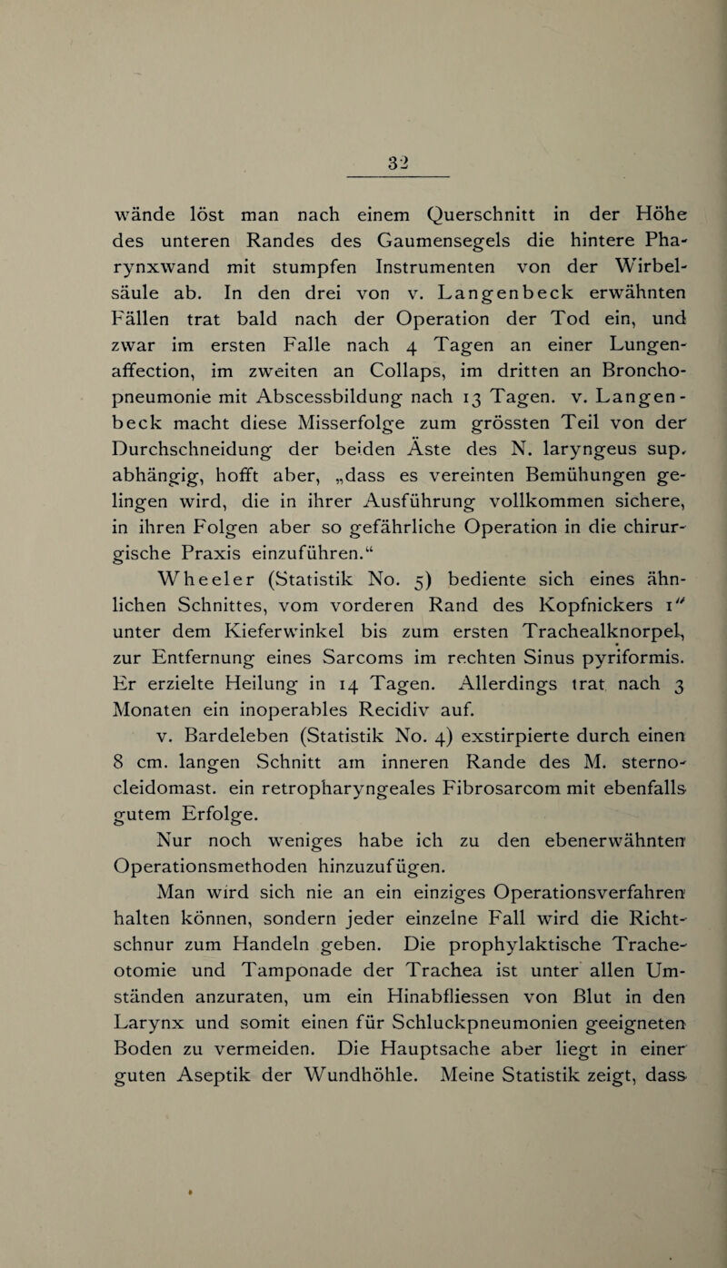 des unteren Randes des Gaumensegels die hintere Pha¬ rynxwand mit stumpfen Instrumenten von der Wirbel¬ säule ab. In den drei von v. Langenbeck erwähnten P'ällen trat bald nach der Operation der Tod ein, und zwar im ersten Falle nach 4 Tagen an einer Lungen- affection, im zweiten an Collaps, im dritten an Broncho¬ pneumonie mit Abscessbildung nach 13 Tagen, v. Langen¬ beck macht diese Misserfolge zum grössten Teil von der Durchschneidung der beiden Äste des N. laryngeus sup, abhängig, hofft aber, „dass es vereinten Bemühungen ge¬ lingen wird, die in ihrer Ausführung vollkommen sichere, in ihren Folgen aber so gefährliche Operation in die chirur¬ gische Praxis einzuführen.“ Wheeler (Statistik No. 5) bediente sich eines ähn¬ lichen Schnittes, vom vorderen Rand des Kopfnickers 1 unter dem Kieferwinkel bis zum ersten Trachealknorpel, zur Entfernung eines Sarcoms im rechten Sinus pyriformis. Er erzielte Heilung in 14 Tagen. Allerdings trat nach 3 Monaten ein inoperables Recidiv auf. v. Bardeleben (Statistik No. 4) exstirpierte durch einen 8 cm. langen Schnitt am inneren Rande des M. sterno- cleidomast. ein retropharyngeales Fibrosarcom mit ebenfalls gutem Erfolge. Nur noch weniges habe ich zu den ebenerwähnten Operationsmethoden hinzuzufügen. Man wird sich nie an ein einziges Operationsverfahren halten können, sondern jeder einzelne Fall wird die Richt¬ schnur zum Handeln geben. Die prophylaktische Trache¬ otomie und Tamponade der Trachea ist unter allen Um¬ ständen anzuraten, um ein Hinabfliessen von Blut in den Larynx und somit einen für Schluckpneumonien geeigneten Boden zu vermeiden. Die Hauptsache aber liegt in einer guten Aseptik der Wundhöhle. Meine Statistik zeigt, dass