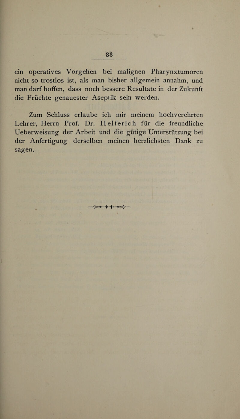 ein operatives Vorgehen bei malignen Pharynxtumoren nicht so trostlos ist, als man bisher allgemein annahm, und man darf hoffen, dass noch bessere Resultate in der Zukunft die Früchte genauester Aseptik sein werden. Zum Schluss erlaube ich mir meinem hochverehrten Lehrer, Herrn Prof. Dr. Helferich für die freundliche Ueberweisung der Arbeit und die gütige Unterstützung bei der Anfertigung derselben meinen herzlichsten Dank zu sagen.