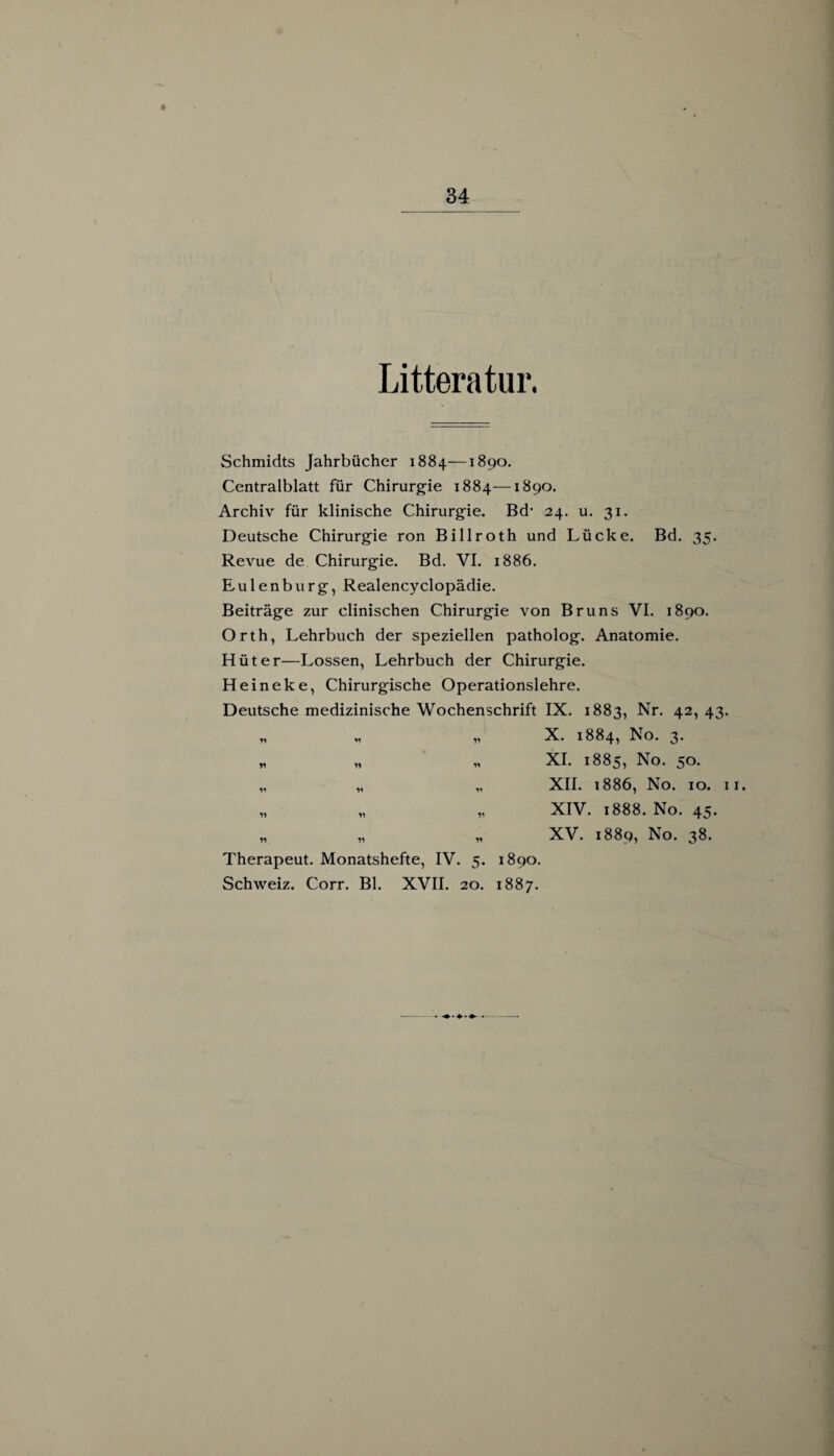 Litteratur. Schmidts Jahrbücher 1884—1890. Centralblatt für Chirurgie 1884—1890. Archiv für klinische Chirurgie. Bd’ 24. u. 31. Deutsche Chirurgie ron Billroth und Lücke. Bd. 35- Revue de Chirurgie. Bd. VI. 1886. Eulenburg, Realencyclopädie. Beiträge zur clinischen Chirurgie von Bruns VI. 1890. Orth, Lehrbuch der speziellen patholog. Anatomie. Hüter—Lossen, Lehrbuch der Chirurgie. Heineke, Chirurgische Operationslehre. Deutsche medizinische Wochenschrift IX. 1883, Nr. 42, 43. „ „ „ X. 1884, No. 3. * „ „ XI. 1885, No. 50. „ „ „ XII. 1886, No. 10. 11. „ „ „ XIV. 1888. No. 45. „ „ „ XV. 1889, No. 38. Therapeut. Monatshefte, IV. 5. 1890. Schweiz. Corr. Bl. XVII. 20. 1887.