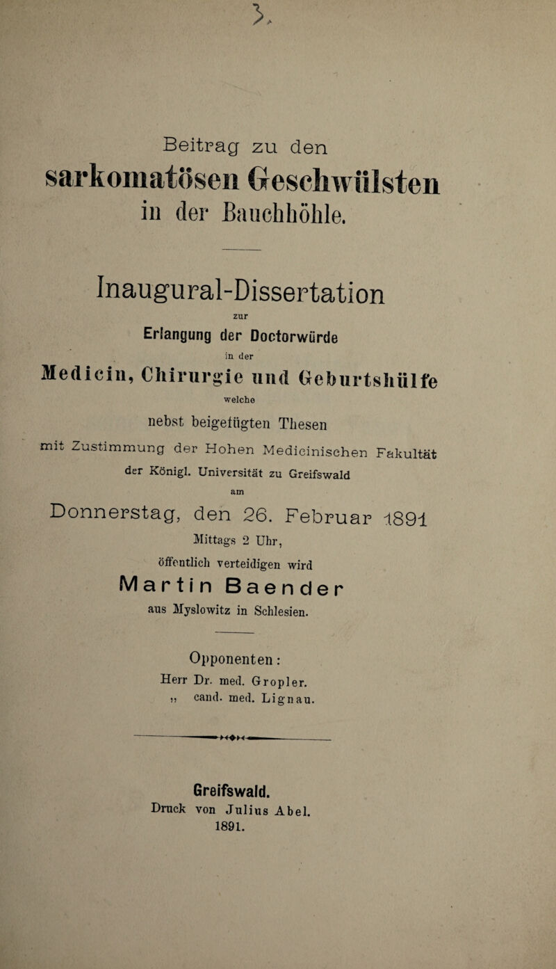 Beitrag zu den sarkomatösen Geschwülsten in der Bauchhöhle. Inaugural-Dissertation zur Erlangung der Doctorwürde in der Medicin, Chirurgie und Geburtshülfe welche nebst beigefiigten Thesen mit Zustimmung der Hohen Medieinisehen Fakultät der Königl. Universität zu Greifswald am Donnerstag, den 26. Februar 1891 Mittags 2 Uhr, öffentlich verteidigen wird Martin Baender aus Myslowitz in Schlesien. Opponenten: Herr Dr. med. Gropler. ,, cand. med. Lignau. Greifswald. Druck von Julius Abel. 1891.