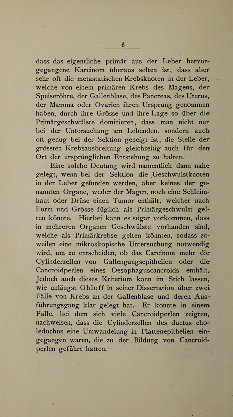 dass das eigentliche primär aus der Leber hervor¬ gegangene Karcinom überaus selten ist, dass aber sehr oft die metastatischen Krebsknoten in der Leber, welche von einem primären Krebs des Magens, der Speiseröhre, der Gallenblase, des Pancreas, des Uterus, der Mamma oder Ovarien ihren Ursprung genommen haben, durch ihre Grösse und ihre Lage so über die Primärgeschwülste dominieren, dass man nicht nur bei der Untersuchung am Lebenden, sondern auch oft genug bei der Sektion geneigt ist, die Stelle der grössten Krebsausbreitung gleichzeitig auch für den Ort der ursprünglichen Entstehung zu halten. Eine solche Deutung wird namentlich dann nahe gelegt, wenn bei der Sektion die Geschwulstknoten in der Leber gefunden werden, aber keines der ge¬ nannten Organe, weder der Magen, noch eine Schleim¬ haut oder Drüse einen Tumor enthält, welcher nach Form und Grösse füglich als Primärgeschwulst gel¬ ten könnte. Hierbei kann es sogar Vorkommen, dass in mehreren Organen Geschwülste vorhanden sind, welche als Primärkrebse gelten könnten, sodass zu¬ weilen eine mikroskopische Untersuchung notwendig wird, um zu entscheiden, ob das Carcinom mehr die Cylinderzellen von Gallengangsepithelien oder die Cancroidperlen eines Oesophaguscancroids enthält. Jedoch auch dieses Kriterium kann im Stich lassen, wie unlängst Ohio ff in seiner Dissertation über zwei Palle von Krebs an der Gallenblase und deren Aus¬ führungsgang klar gelegt hat. Er konnte in einem Falle, bei dem sich viele Cancroidperlen zeigten, nachweisen, dass die Cylinderzellen des ductus cho- ledochus eine Umwandelung in Plattenepithelien ein¬ gegangen waren, die zu der Bildung von Cancroid¬ perlen geführt hatten.