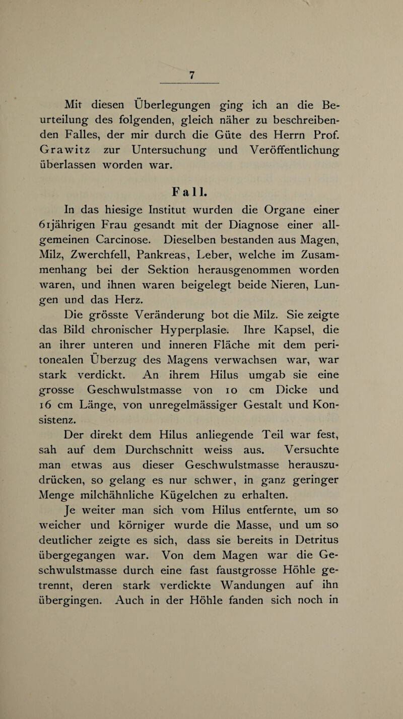 Mit diesen Überlegungen ging ich an die Be¬ urteilung des folgenden, gleich näher zu beschreiben¬ den Falles, der mir durch die Güte des Herrn Prof. Grawitz zur Untersuchung und Veröffentlichung überlassen worden war. Fall. In das hiesige Institut wurden die Organe einer 61jährigen Frau gesandt mit der Diagnose einer all¬ gemeinen Carcinose. Dieselben bestanden aus Magen, Milz, Zwerchfell, Pankreas, Leber, welche im Zusam¬ menhang bei der Sektion herausgenommen worden waren, und ihnen waren beigelegt beide Nieren, Lun¬ gen und das Herz. Die grösste Veränderung bot die Milz. Sie zeigte das Bild chronischer Hyperplasie. Ihre Kapsel, die an ihrer unteren und inneren Fläche mit dem peri- •• tonealen Überzug des Magens verwachsen war, war stark verdickt. An ihrem Hilus umgab sie eine grosse Geschwulstmasse von 10 cm Dicke und 16 cm Länge, von unregelmässiger Gestalt und Kon¬ sistenz. Der direkt dem Hilus anliegende Teil war fest, sah auf dem Durchschnitt weiss aus. Versuchte man etwas aus dieser Geschwulstmasse herauszu¬ drücken, so gelang es nur schwer, in ganz geringer Menge milchähnliche Kügelchen zu erhalten. Je weiter man sich vom Hilus entfernte, um so weicher und körniger wurde die Masse, und um so deutlicher zeigte es sich, dass sie bereits in Detritus übergegangen war. Von dem Magen war die Ge¬ schwulstmasse durch eine fast faustgrosse Höhle ge¬ trennt, deren stark verdickte Wandungen auf ihn übergingen. Auch in der Höhle fanden sich noch in