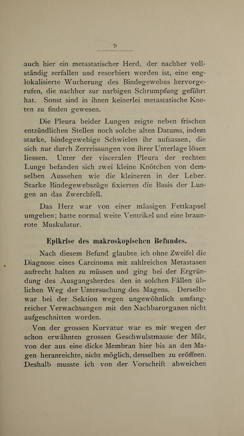 auch hier ein metastatischer Herd, der nachher voll¬ ständig zerfallen und resorbiert worden ist, eine eng¬ lokalisierte Wucherung des Bindegewebes hervorge¬ rufen, die nachher zur narbigen Schrumpfung geführt hat. Sonst sind in ihnen keinerlei metastatische Kno¬ ten zu finden gewesen. Die Pleura beider Lungen zeigte neben frischen entzündlichen Stellen noch solche alten Datums, indem starke, bindegewebige Schwielen ihr aufsassen, die sich nur durch Zerreissungen von ihrer LTnterlage lösen Hessen. Unter der visceralen Pleura der rechten Lunge befanden sich zwei kleine Knötchen von dem¬ selben Aussehen wie die kleineren in der Leber. Starke Bindegewebszüge fixierten die Basis der Lun- gen an das Zwerchfell. Das Herz war von einer massigen Fettkapsel umgeben; hatte normal weite Ventrikel und eine braun¬ rote Muskulatur. Epikrise des makroskopischen Befundes. Nach diesem Befund glaubte ich ohne Zweifel die Diagnose eines Carcinoma mit zahlreichen Metastasen aufrecht halten zu müssen und ging bei der Ergrün¬ dung des Ausgangsherdes den in solchen Fällen üb¬ lichen Weg der Untersuchung des Magens. Derselbe war bei der Sektion wegen ungewöhnlich umfang¬ reicher Verwachsungen mit den Nachbarorganen nicht aufgeschnitten worden. Von der grossen Kurvatur war es mir wegen der schon erwähnten grossen Geschwulstmasse der Milz, von der aus eine dicke Membran hier bis an den Ma¬ gen heranreichte, nicht möglich, denselben zu eröffnen. Deshalb musste ich von der Vorschrift abweichen