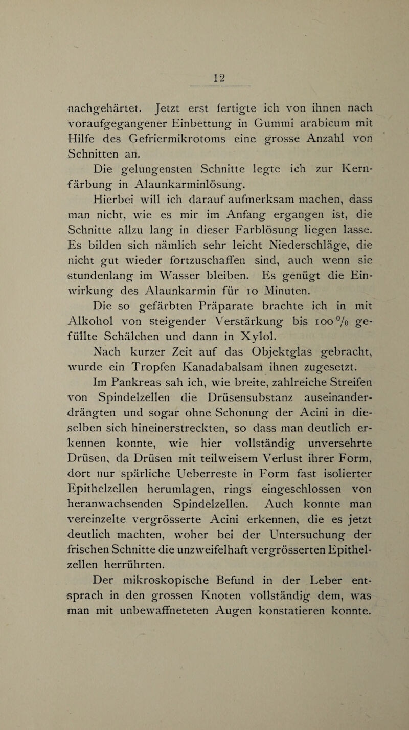 nachgehärtet. Jetzt erst fertigte ich von ihnen nach voraufgegangener Einbettung in Gummi arabicum mit Hilfe des Gefriermikrotoms eine grosse Anzahl von Schnitten an. Die gelungensten Schnitte legte ich zur Kern- o o o färbung in Alaunkarminlösung. Hierbei will ich darauf aufmerksam machen, dass man nicht, wie es mir im Anfang ergangen ist, die Schnitte allzu lang in dieser Farblösung liegen lasse. Es bilden sich nämlich sehr leicht Niederschläge, die nicht gut wieder fortzuschaffen sind, auch wenn sie stundenlang im Wasser bleiben. Es genügt die Ein- Wirkung des Alaunkarmin für io Minuten. Die so gefärbten Präparate brachte ich in mit Alkohol von steigender Verstärkung bis 100% ge¬ füllte Schälchen und dann in Xylol. Nach kurzer Zeit auf das Objektglas gebracht, wurde ein Tropfen Kanadabalsam ihnen zugesetzt. Im Pankreas sah ich, wie breite, zahlreiche Streifen von Spindelzellen die Drüsensubstanz auseinander¬ drängten und sogar ohne Schonung der Acini in die¬ selben sich hineinerstreckten, so dass man deutlich er¬ kennen konnte, wie hier vollständig unversehrte Drüsen, da Drüsen mit teil weisem Verlust ihrer Form, dort nur spärliche Ueberreste in Form fast isolierter Epithelzellen herumlagen, rings eingeschlossen von heranwachsenden Spindelzellen. Auch konnte man vereinzelte vergrösserte Acini erkennen, die es jetzt deutlich machten, woher bei der Untersuchung der frischen Schnitte die unzweifelhaft vergrösserten Epithel¬ zellen herrührten. Der mikroskopische Befund in der Leber ent¬ sprach in den grossen Knoten vollständig dem, was man mit unbewaffneteten Augen konstatieren konnte.