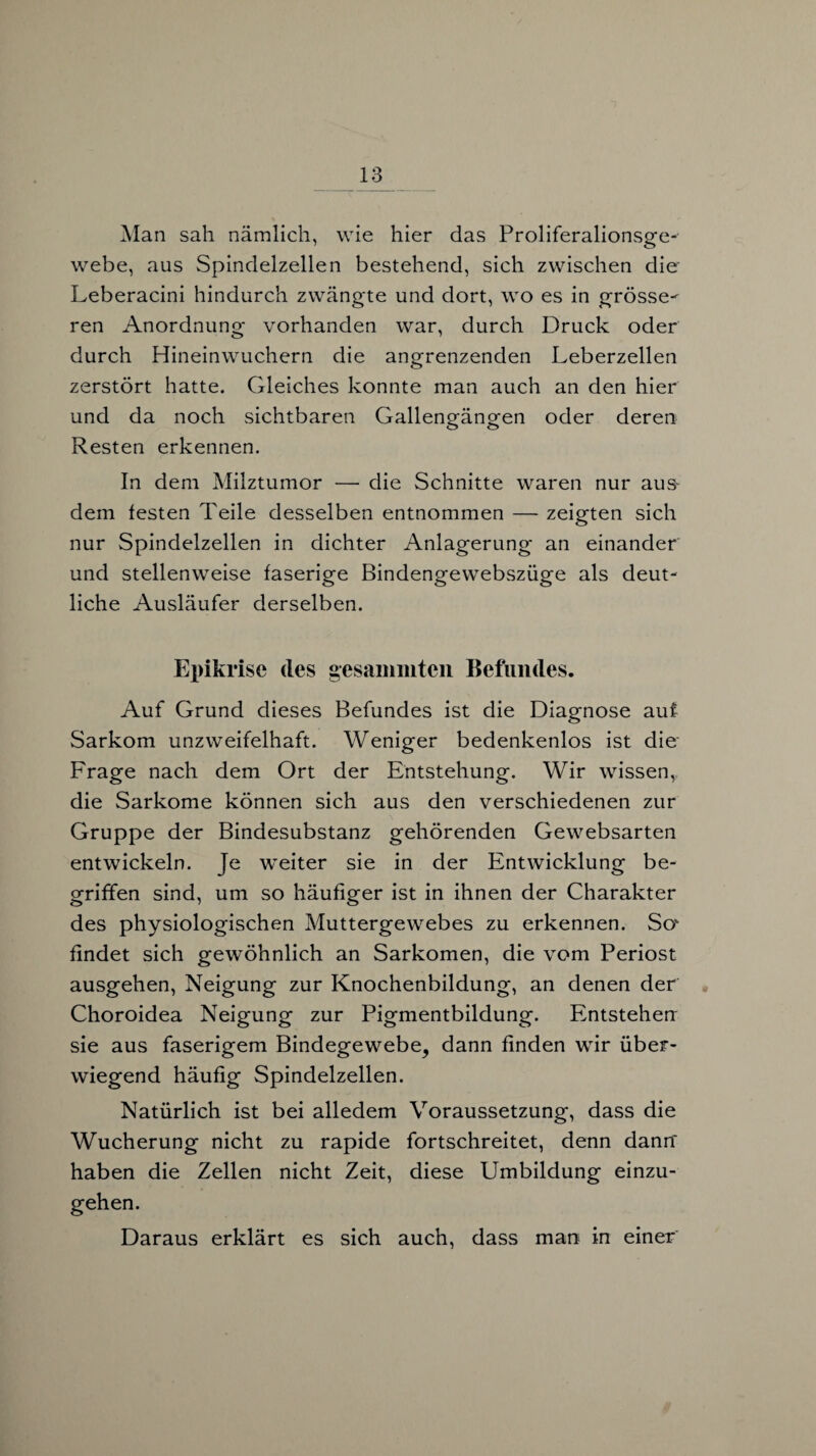 Man sah nämlich, wie hier das Proliferalionsge- webe, aus Spindelzellen bestehend, sich zwischen die Leberacini hindurch zwängte und dort, wo es in grösse¬ ren Anordnung vorhanden war, durch Druck oder durch Hineinwuchern die angrenzenden Leberzellen zerstört hatte. Gleiches konnte man auch an den hier und da noch sichtbaren Gallengängen oder deren Resten erkennen. In dem Milztumor — die Schnitte waren nur aus- dem festen Teile desselben entnommen — zeigten sich nur Spindelzellen in dichter Anlagerung an einander und stellenweise faserige Bindengewebszüge als deut¬ liche Ausläufer derselben. Epikrise des gesammten Befundes. Auf Grund dieses Befundes ist die Diagnose auf Sarkom unzweifelhaft. Weniger bedenkenlos ist die Frage nach dem Ort der Entstehung. Wir wissen, die Sarkome können sich aus den verschiedenen zur Gruppe der Bindesubstanz gehörenden Gewebsarten entwickeln. Je weiter sie in der Entwicklung be¬ griffen sind, um so häufiger ist in ihnen der Charakter des physiologischen Muttergewebes zu erkennen. Sov findet sich gewöhnlich an Sarkomen, die vom Periost ausgehen, Neigung zur Knochenbildung, an denen der Choroidea Neigung zur Pigmentbildung. Entstehen sie aus faserigem Bindegewebe, dann finden wir über¬ wiegend häufig Spindelzellen. Natürlich ist bei alledem Voraussetzung, dass die Wucherung nicht zu rapide fortschreitet, denn dann haben die Zellen nicht Zeit, diese Umbildung einzu¬ gehen. Daraus erklärt es sich auch, dass man in einer