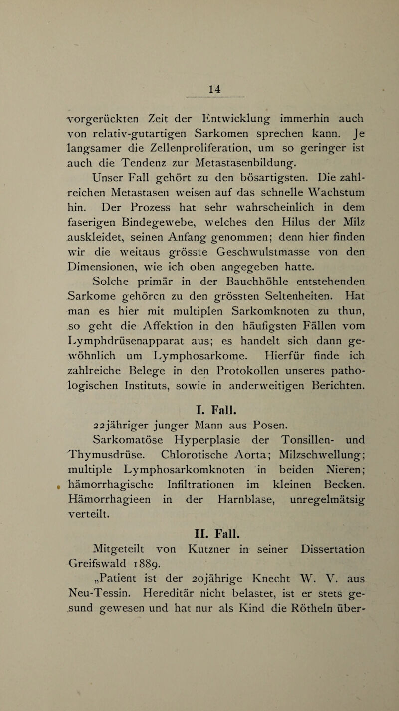 vorgerückten Zeit der Entwicklung immerhin auch von relativ-gutartigen Sarkomen sprechen kann. Je langsamer die Zellenproliferation, um so geringer ist auch die Tendenz zur Metastasenbildung. Unser Fall gehört zu den bösartigsten. Die zahl¬ reichen Metastasen weisen auf das schnelle Wachstum hin. Der Prozess hat sehr wahrscheinlich in dem faserigen Bindegewebe, welches den Hilus der Milz auskleidet, seinen Anfang genommen; denn hier finden wir die weitaus grösste Geschwulstmasse von den Dimensionen, wie ich oben angegeben hatte. vSolche primär in der Bauchhöhle entstehenden Sarkome gehören zu den grössten Seltenheiten. Hat man es hier mit multiplen Sarkomknoten zu thun, so geht die Affektion in den häufigsten Fällen vom Lymphdrüsenapparat aus; es handelt sich dann ge¬ wöhnlich um Lymphosarkome. Hierfür finde ich zahlreiche Belege in den Protokollen unseres patho¬ logischen Instituts, sowie in anderweitigen Berichten. I. Fall. 22jähriger junger Mann aus Posen. Sarkomatöse Hyperplasie der Tonsillen- und Thymusdrüse. Chlorotische Aorta; Milzschwellung; multiple Lymphosarkomknoten in beiden Nieren; # hämorrhagische Infiltrationen im kleinen Becken. Hämorrhagieen in der Harnblase, unregelmätsig verteilt. II. Fall. Mitgeteilt von Kutzner in seiner Dissertation Greifswald 1889. „Patient ist der 20jährige Knecht W. V. aus Neu-Tessin. Hereditär nicht belastet, ist er stets ge¬ sund gewesen und hat nur als Kind die Rötheln über-