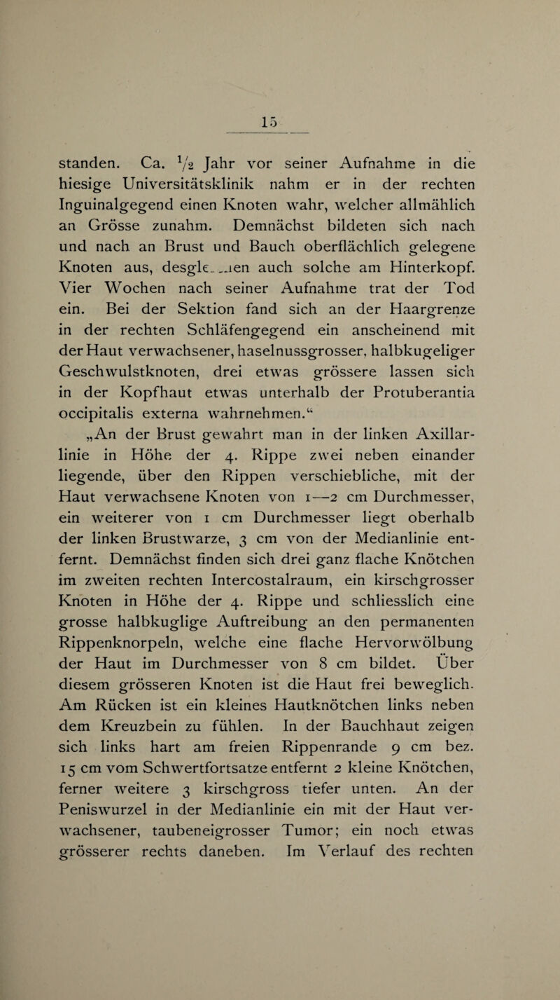 standen. Ca. Ya Jahr vor seiner Aufnahme in die hiesige Universitätsklinik nahm er in der rechten Inguinalgegend einen Knoten wahr, welcher allmählich an Grösse zunahm. Demnächst bildeten sich nach und nach an Brust und Bauch oberflächlich gelegene Knoten aus, desgle_ _ien auch solche am Hinterkopf. Vier Wochen nach seiner Aufnahme trat der Tod ein. Bei der Sektion fand sich an der Haarofrenze in der rechten Schläfengegend ein anscheinend mit der Haut verwachsener, haselnussgrosser, halbkugeliger Geschwulstknoten, drei etwas grössere lassen sich in der Kopfhaut etwas unterhalb der Protuberantia occipitalis externa wahrnehmen.“ „An der Brust gewahrt man in der linken Axillar¬ linie in Höhe der 4. Rippe zwei neben einander liegende, über den Rippen verschiebliche, mit der Haut verwachsene Knoten von 1—2 cm Durchmesser, ein weiterer von 1 cm Durchmesser liegt oberhalb der linken Brustwarze, 3 cm von der Medianlinie ent¬ fernt. Demnächst finden sich drei ganz flache Knötchen im zweiten rechten Intercostalraum, ein kirschgrosser Knoten in Höhe der 4. Rippe und schliesslich eine grosse halbkuglige Auftreibung an den permanenten Rippenknorpeln, welche eine flache Hervorwölbung der Haut im Durchmesser von 8 cm bildet. Uber » diesem grösseren Knoten ist die Haut frei beweglich. Am Rücken ist ein kleines Hautknötchen links neben dem Kreuzbein zu fühlen. In der Bauchhaut zeigen sich links hart am freien Rippenrande 9 cm bez. 15 cm vom Schwertfortsatze entfernt 2 kleine Knötchen, ferner weitere 3 kirschgross tiefer unten. An der Peniswurzel in der Medianlinie ein mit der Haut ver¬ wachsener, tauben eigrosser Tumor; ein noch etwas grösserer rechts daneben. Im Verlauf des rechten