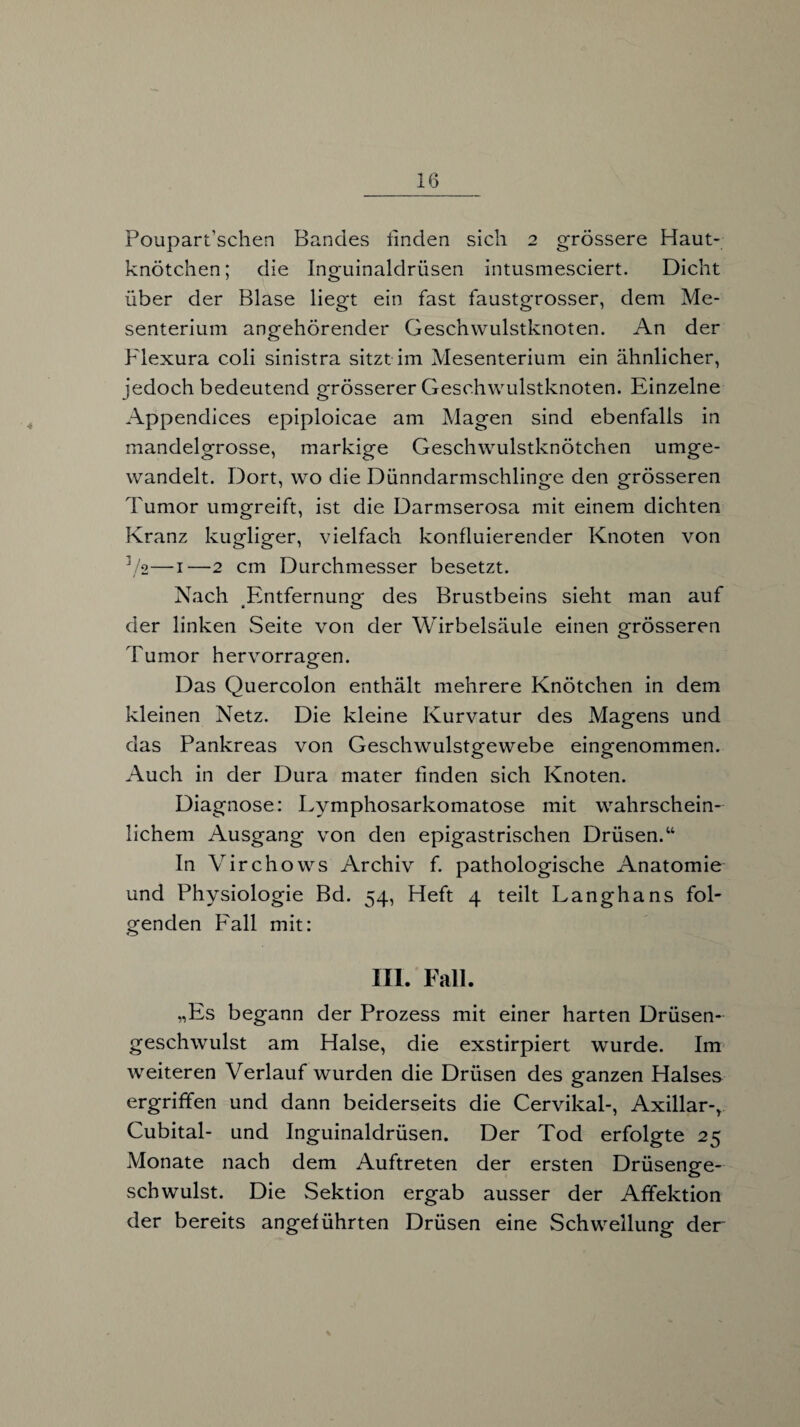 Poupart’schen Bandes linden sich 2 grössere Haut¬ knötchen; die Inguinaldrüsen intusmesciert. Dicht über der Blase liegt ein fast faustgrosser, dem Me¬ senterium angehörender Geschwulstknoten. An der Flexura coli sinistra sitzt im Mesenterium ein ähnlicher, jedoch bedeutend grösserer Geschwulstknoten. Einzelne Appendices epiploicae am Magen sind ebenfalls in mandelgrosse, markige Geschwulstknötchen umge¬ wandelt. Dort, wo die Dünndarmschlinge den grösseren Tumor umgreift, ist die Darmserosa mit einem dichten Kranz kugliger, vielfach konfluierender Knoten von V2—1—2 cm Durchmesser besetzt. Nach Entfernung des Brustbeins sieht man auf der linken Seite von der Wirbelsäule einen grösseren Tumor hervorragen. Das Quercolon enthält mehrere Knötchen in dem kleinen Netz. Die kleine Kurvatur des Magens und das Pankreas von Geschwulstgewebe eingenommen. Auch in der Dura mater linden sich Knoten. Diagnose: Lymphosarkomatose mit wahrschein¬ lichem Ausgang von den epigastrischen Drüsen.“ In Virchows Archiv f. pathologische Anatomie und Physiologie Bd. 54, Heft 4 teilt Langhans fol¬ genden Fall mit: III. Fall. „Es begann der Prozess mit einer harten Drüsen¬ geschwulst am Halse, die exstirpiert wurde. Im weiteren Verlauf wurden die Drüsen des ganzen Halses ergriffen und dann beiderseits die Cervikal-, Axillar-, Cubital- und Inguinaldrüsen. Der Tod erfolgte 25 Monate nach dem Auftreten der ersten Drüsenge¬ schwulst. Die Sektion ergab ausser der Affektion der bereits angeführten Drüsen eine Schwellung der