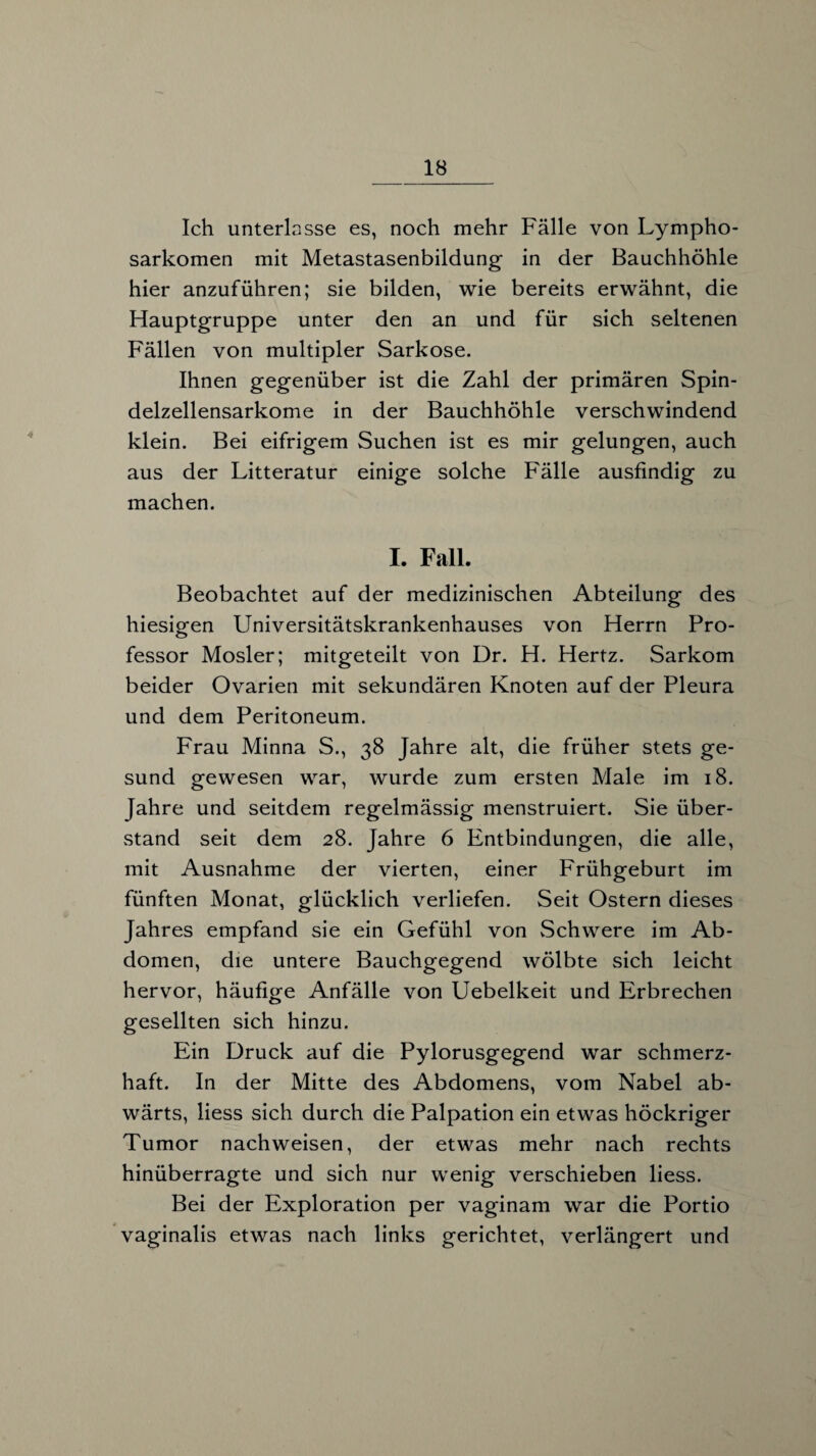 Ich unterlasse es, noch mehr Fälle von Lympho¬ sarkomen mit Metastasenbildung in der Bauchhöhle hier anzuführen; sie bilden, wie bereits erwähnt, die Hauptgruppe unter den an und für sich seltenen Fällen von multipler Sarkose. Ihnen gegenüber ist die Zahl der primären Spin¬ delzellensarkome in der Bauchhöhle verschwindend klein. Bei eifrigem Suchen ist es mir gelungen, auch aus der Litteratur einige solche Fälle ausfindig zu machen. I. Fall. Beobachtet auf der medizinischen Abteilung des hiesigen Universitätskrankenhauses von Herrn Pro¬ fessor Mosler; mitgeteilt von Dr. H. Hertz. Sarkom beider Ovarien mit sekundären Knoten auf der Pleura und dem Peritoneum. Frau Minna S., 38 Jahre alt, die früher stets ge¬ sund gewesen war, wurde zum ersten Male im 18. Jahre und seitdem regelmässig menstruiert. Sie über¬ stand seit dem 28. Jahre 6 Entbindungen, die alle, mit Ausnahme der vierten, einer Frühgeburt im fünften Monat, glücklich verliefen. Seit Ostern dieses Jahres empfand sie ein Gefühl von Schwere im Ab¬ domen, die untere Bauchgegend wölbte sich leicht hervor, häufige Anfälle von Uebelkeit und Erbrechen gesellten sich hinzu. Ein Druck auf die Pylorusgegend war schmerz¬ haft. In der Mitte des Abdomens, vom Nabel ab¬ wärts, liess sich durch die Palpation ein etwas höckriger Tumor nachweisen, der etwas mehr nach rechts hinüberragte und sich nur wenig verschieben liess. Bei der Exploration per vaginam war die Portio vaginalis etwas nach links gerichtet, verlängert und