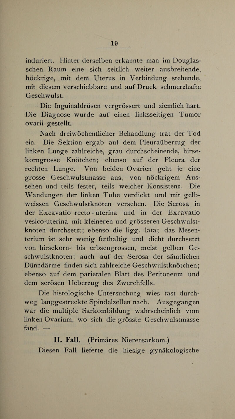 induriert. Hinter derselben erkannte man im Douglas- schen Raum eine sich seitlich weiter ausbreitende, höckrige, mit dem Uterus in Verbindung stehende, mit diesem verschiebbare und auf Druck schmerzhafte Geschwulst. Die Inguinaldrüsen vergrössert und ziemlich hart. Die Diagnose wurde auf einen linksseitigen Tumor ovarii gestellt. Nach dreiwöchentlicher Behandlung trat der Tod ein. Die Sektion ergab auf dem Pleuraüberzug der linken Lunge zahlreiche, grau durchscheinende, hirse¬ korngrosse Knötchen; ebenso auf der Pleura der rechten Lunge. Von beiden Ovarien geht je eine grosse Geschwulstmasse aus, von höckrigem Aus¬ sehen und teils fester, teils weicher Konsistenz. Die Wandungen der linken Tube verdickt und mit gelb- weissen Geschwulstknoten versehen. Die Serosa in der Excavatio recto - uterina und in der Excavatio vesico-uterina mit kleineren und grösseren Geschwulst¬ knoten durchsetzt; ebenso die ligg. lata; das Mesen¬ terium ist sehr wenig fetthaltig und dicht durchsetzt von hirsekorn- bis erbsengrossen, meist gelben Ge¬ schwulstknoten; auch auf der Serosa der sämtlichen Dünndärme finden sich zahlreiche Geschwulstknötchen; ebenso auf dem parietalen Blatt des Peritoneum und dem serösen Ueberzug des Zwerchfells. Die histologische Untersuchung wies fast durch¬ weg langgestreckte Spindelzellen nach. Ausgegangen war die multiple Sarkombildung wahrscheinlich vom linken Ovarium, wo sich die grösste Geschwulstmasse fand. — II. Fall. (Primäres Nierensarkom.) Diesen F'all lieferte die hiesige gynäkologische