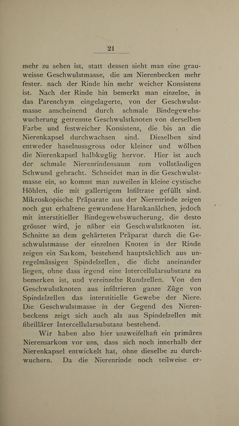 mehr zu sehen ist, statt dessen sieht man eine grau- weisse Geschwulstmasse, die am Nierenbecken mehr fester, nach der Rinde hin mehr weicher Konsistenz ist. Nach der Rinde hin bemerkt man einzelne, in das Parenchym eingelagerte, von der Geschwulst¬ masse anscheinend durch schmale Bindegewebs¬ wucherung getrennte Geschwulstknoten von derselben Farbe und festweicher Konsistenz, die bis an die Nierenkapsel durchwachsen sind. Dieselben sind entweder haselnussgross oder kleiner und wölben die Nierenkapsel halbkuglig hervor. Hier ist auch der schmale Nierenrindensaum zum vollständigen Schwund gebracht. Schneidet man in die Geschwulst¬ masse ein, so kommt man zuweilen in kleine cystische Höhlen, die mit gallertigem Infiltrate gefüllt sind. Mikroskopische Präparate aus der Nierenrinde zeigen noch gut erhaltene gewundene Harnkanälchen, jedoch mit interstitieller Bindegewebswucherung, die desto grösser wird, je näher ein Geschwulstknoten ist. Schnitte an dem gehärteten Präparat durch die Ge¬ schwulstmasse der einzelnen Knoten in der Rinde zeigen ein Saikom, bestehend hauptsächlich aus un¬ regelmässigen Spindelzellen, die dicht aneinander liegen, ohne dass irgend eine Intercellularsubstanz zu bemerken ist, und vereinzelte Rundzellen. Von den Geschwulstknoten aus infiltrieren ganze Züge von Spindelzellen das interstitielle Gewebe der Niere. Die Geschwulstmasse in der Gegend des Nieren¬ beckens zeigt sich auch als aus Spindelzellen mit fibrillärer Intercellularsubstanz bestehend. Wir haben also hier unzweifelhaft ein primäres Nierensarkom vor uns, dass sich noch innerhalb der Nierenkapsel entwickelt hat, ohne dieselbe zu durch¬ wuchern. Da die Nierenrinde noch teilweise er-