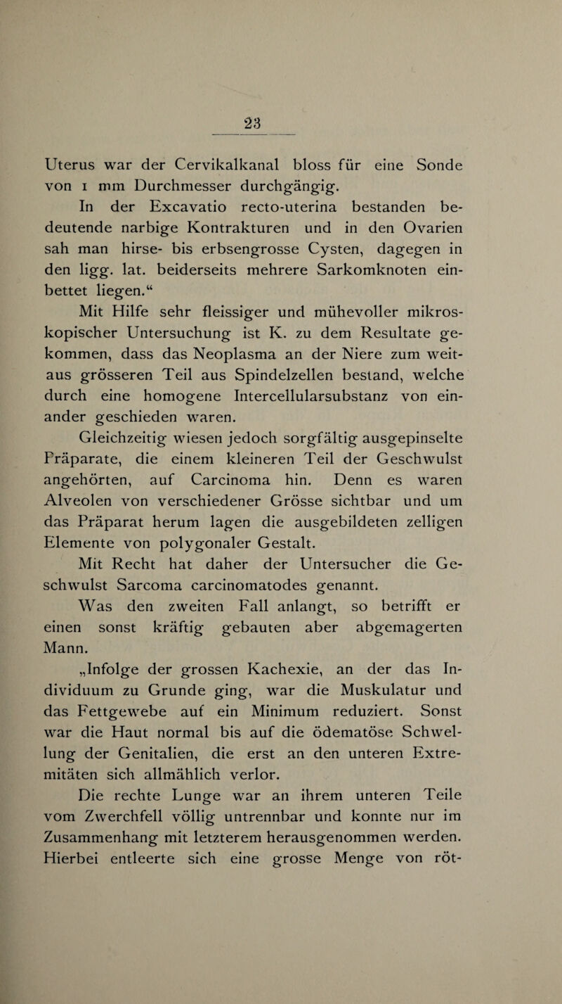 Uterus war der Cervikalkanal bloss für eine Sonde von i mm Durchmesser durchgängig. In der Excavatio recto-uterina bestanden be¬ deutende narbige Kontrakturen und in den Ovarien sah man hirse- bis erbsengrosse Cysten, dagegen in den ligg. lat. beiderseits mehrere Sarkomknoten ein¬ bettet liegen.“ Mit Hilfe sehr fleissiger und mühevoller mikros¬ kopischer Untersuchung ist K. zu dem Resultate ge¬ kommen, dass das Neoplasma an der Niere zum weit¬ aus grösseren Teil aus Spindelzellen bestand, welche durch eine homogene Intercellularsubstanz von ein¬ ander geschieden waren. Gleichzeitig wiesen jedoch sorgfältig ausgepinselte Fräparate, die einem kleineren Teil der Geschwulst angehörten, auf Carcinoma hin. Denn es waren Alveolen von verschiedener Grösse sichtbar und um das Präparat herum lagen die ausgebildeten zelligen Elemente von polygonaler Gestalt. Mit Recht hat daher der Untersucher die Ge¬ schwulst Sarcoma carcinomatodes genannt. Was den zweiten Fall anlangt, so betrifft er einen sonst kräftig gebauten aber abgemagerten Mann. „Infolge der grossen Kachexie, an der das In¬ dividuum zu Grunde ging, war die Muskulatur und das Fettgewebe auf ein Minimum reduziert. Sonst war die Haut normal bis auf die ödematöse Schwel¬ lung der Genitalien, die erst an den unteren Extre¬ mitäten sich allmählich verlor. Die rechte Lunge war an ihrem unteren Teile vom Zwerchfell völlig untrennbar und konnte nur im Zusammenhang mit letzterem herausgenommen werden. Hierbei entleerte sich eine grosse Menge von röt-