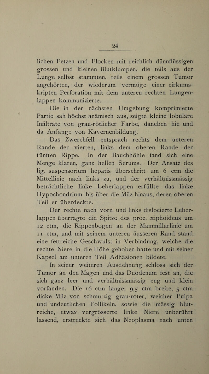 liehen Fetzen und Flocken mit reichlich dünnflüssigen grossen und kleinen Blutklumpen, die teils aus der Lunge selbst stammten, teils einem grossen Tumor angehörten, der wiederum vermöge einer cirkums- kripten Perforation mit dem unteren rechten Lungen¬ lappen kommunizierte. Die in der nächsten Umgebung komprimierte Partie sah höchst anämisch aus, zeigte kleine lobuläre Infiltrate von grau-rötlicher Farbe, daneben hie und da Anfänge von Kavernenbildung. Das Zwerchfell entsprach rechts dem unteren Rande der vierten, links dem oberen Rande der fünften Rippe. In der Bauchhöhle fand sich eine Menge klaren, ganz hellen Serums. Der Ansatz des lig. Suspensorium hepatis überschritt um 6 ctm die Mittellinie nach links zu, und der verhältnissmässig beträchtliche linke Leberlappen erfüllte das linke Hypochondrium bis über die Milz hinaus, deren oberen Teil er überdeckte. Der rechte nach vorn und links dislocierte Leber¬ lappen überragte die Spitze des proc. xiphoideus um 12 ctm, die Rippenbogen an der Mammillarlinie um 11 ctm, und mit seinem unteren äusseren Rand stand eine fettreiche Geschwulst in Verbindung, welche die rechte Niere in die Höhe gehoben hatte und mit seiner Kapsel am unteren Teil Adhäsionen bildete. In seiner weiteren Ausdehnung schloss sich der Tumor an den Magen und das Duodenum fest an, die sich ganz leer und verhältnissmässig eng und klein vorfanden. Die t6 ctm lange, 9,5 ctm breite, 5 ctm dicke Milz von schmutzig grau-roter, weicher Pulpa und undeutlichen Follikeln, sowie die mässig blut¬ reiche, etwas vergrösserte linke Niere unberührt lassend, erstreckte sich das Neoplasma nach unten