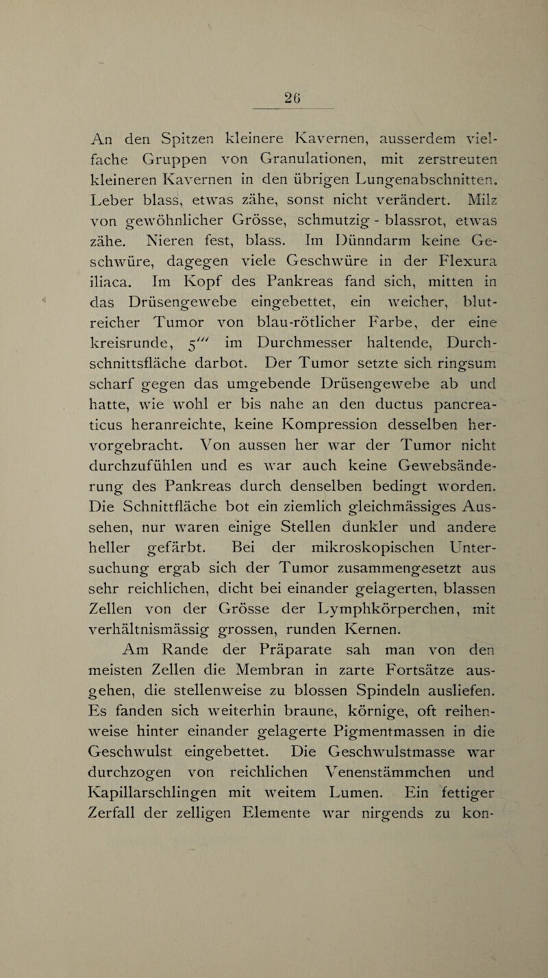 An den Spitzen kleinere Kavernen, ausserdem viel¬ fache Gruppen von Granulationen, mit zerstreuten kleineren Kavernen in den übrigen Lungenabschnitten. Leber blass, etwas zähe, sonst nicht verändert. Milz von gewöhnlicher Grösse, schmutzig - blassrot, etwas zähe. Nieren fest, blass. Im Dünndarm keine Ge¬ schwüre, dagegen viele Geschwüre in der Flexura iliaca. Im Kopf des Pankreas fand sich, mitten in das Drüsengewebe eingebettet, ein weicher, blut¬ reicher Tumor von blau-rötlicher Farbe, der eine kreisrunde, 5' im Durchmesser haltende, Durch¬ schnittsfläche darbot. Der Tumor setzte sich ringsum scharf gegen das umgebende Drüsengewebe ab und hatte, wie wohl er bis nahe an den ductus pancrea¬ ticus heranreichte, keine Kompression desselben her¬ vorgebracht. Von aussen her war der Tumor nicht durchzufühlen und es war auch keine Gewebsände- rung des Pankreas durch denselben bedingt worden. Die Schnittfläche bot ein ziemlich gleichmässiges Aus¬ sehen, nur waren einige Stellen dunkler und andere heller gefärbt. Bei der mikroskopischen Unter¬ suchung ergab sich der Tumor zusammengesetzt aus sehr reichlichen, dicht bei einander gelagerten, blassen Zellen von der Grösse der Lymphkörperchen, mit verhältnismässig grossen, runden Kernen. Am Rande der Präparate sah man von den meisten Zellen die Membran in zarte Fortsätze aus¬ gehen, die stellenweise zu blossen Spindeln ausliefen. Es fanden sich weiterhin braune, körnige, oft reihen¬ weise hinter einander gelagerte Pigmentmassen in die Geschwulst eingebettet. Die Geschwulstmasse war durchzogen von reichlichen V enenstämmchen und Kapillarschlingen mit weitem Lumen. Ein fettiger Zerfall der zelligen Elemente war nirgends zu kon- o o