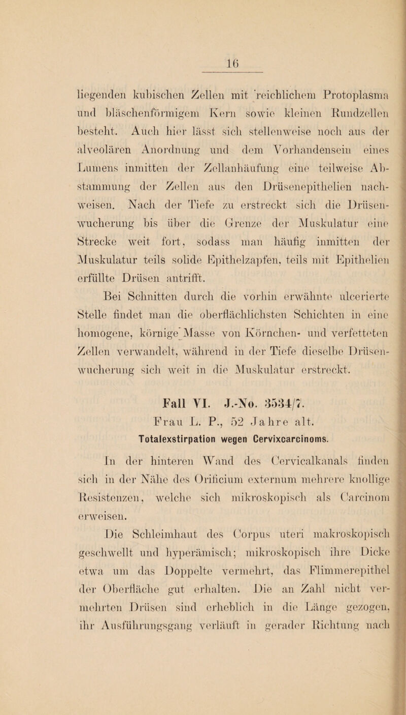 liegenden kubischen Zellen mit reichlichem Protoplasma und bläschenförmigem Kern sowie kleinen Rundzellen besteht. Auch hier lässt sicli stellenweise noch aus der alveolaren Anordnung und dem Vorhandensein eines Lumens inmitten der Zellanhäufung eine teilweise Ab¬ stammung der Zellen aus den Drüsenepithelien nach- weisen. Nach der Tiefe zu erstreckt sich die Drüsen¬ wucherung bis über die Grenze der Muskulatur eine Strecke weit fort, sodass man häufig inmitten der Muskulatur teils solide Epithelzapfen, teils mit Epithelien erfüllte Drüsen antrifft. Bei Schnitten durch die vorhin erwähnte ulcerierte Stelle findet man die oberflächlichsten Schichten in eine homogene, körnige Masse von Körnchen- und verfetteten Zellen verwandelt, während in der Tiefe dieselbe Drüsen¬ wucherung sich weit in die Muskulatur erstreckt. Fall YI. J.-No. 3584/7. Frau L. P., 52 Jahre alt. Totalexstirpation wegen Cervixcarcinoms. In der hinteren Wand des Cervicalkanals finden sich in der Nähe des Orificium extern um mehrere knollige Resistenzen, welche sich mikroskopisch als Carcinom erweisen. Die Schleimhaut des Corpus uteri makroskopisch geschwellt und hyperämisch; mikroskopisch ihre Dicke etwa um das Doppelte vermehrt, das Flimmerepithel der Oberfläche gut erhalten. Die an Zahl nicht ver¬ mehrten Drüsen sind erheblich in die Länge gezogen, ihr Ausführungsgang verläuft in gerader Richtung nach