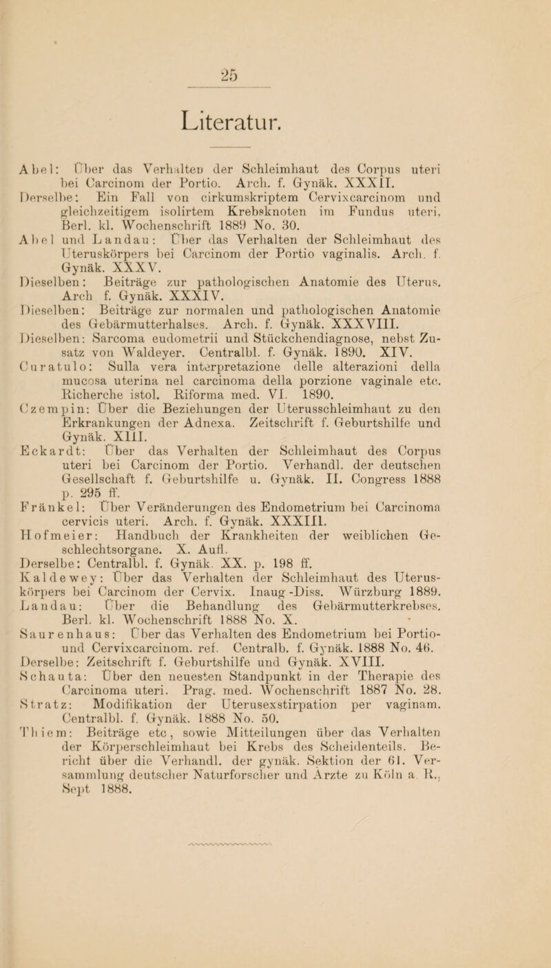 Literatur. Abel: 1 her das Verhalten der Schleimhaut des Corpus uteri bei Carcinom der Portio. Arcli. f. Gynäk. XXXIT. Derselbe: Ein Fall von cirkumskriptem Cervixcarcinom und gleichzeitigem isolirtem Krebsknoten ira Fundus uteri, Berl. kl. Wochenschrift 1889 No. 30. Abel und Landau: I ber das Verhalten der Schleimhaut des Uteruskörpers bei Carcinom der Portio vaginalis. Arcli. f. Gynäk. XXXV. Dieselben: Beiträge zur pathologischen Anatomie des Uterus. Arch f. Gynäk. XXXIV. Dieselben: Beiträge zur normalen und pathologischen Anatomie des Gebärmutterhalses. Arch. f. Gynäk. XXXVIII. Dieselben: Sarcoma eudometrii und Stückchendiagnose, nebst Zu¬ satz von Waldeyer. Centralbl. f. Gynäk. 1890. XIV. Curatulo: Sulla vera interpretazione delle alterazioni della mucosa uterina nel carcinoma della porzione vaginale etc. Richerche istol. Riforma med. VI. 1890. Czempin: Uber die Beziehungen der Uterusschleimhaut zu den Erkrankungen der Adnexa. Zeitschrift f. Geburtshilfe und Gynäk. XIII. Eckardt: Uber das Verhalten der Schleimhaut des Corpus uteri bei Carcinom der Portio. Verhandl. der deutschen Gesellschaft f. Geburtshilfe u. Gynäk. II. Congress 1888 p. 295 ff. Fränkel: Über Veränderungen des Endometrium bei Carcinoma cervicis uteri. Arch. f. Gynäk. XXXIII. llof meier: Handbuch der Krankheiten der weiblichen Ge¬ schlechtsorgane. X. Aufi. Derselbe: Centralbl. f. Gynäk. XX. p. 198 ff. Kaldewey: Uber das Verhalten der Schleimhaut des Uterus¬ körpers bei Carcinom der Cervix. Inaug -Diss. Wiirzburg 1889. Landau: Uber die Behandlung des Gebärmutterkrebses. Berl. kl. Wochenschrift 1888 No. X. Saurenhaus: Uber das Verhalten des Endometrium bei Portio- und Cervixcarcinom. ref. Centralb. f. Gynäk. 1888 No. 46. Derselbe: Zeitschrift f. Geburtshilfe und Gynäk. XVIII. Schauta: Über den neuesten Standpunkt in der Therapie des Carcinoma uteri. Prag. med. Wochenschrift 1887 No. 28. Stratz: Modifikation der Uterusexstirpation per vaginam. Centralbl. f, Gynäk. 1888 No. 50. Thiem: Beiträge etc, sowie Mitteilungen über das Verhalten der Körperschleimhaut bei Krebs des Scheidenteils. Be¬ richt über die Verhandl. der gynäk. Sektion der 61. Ver¬ sammlung deutscher Naturforscher und Arzte zu Köln a R., Sept 1888.