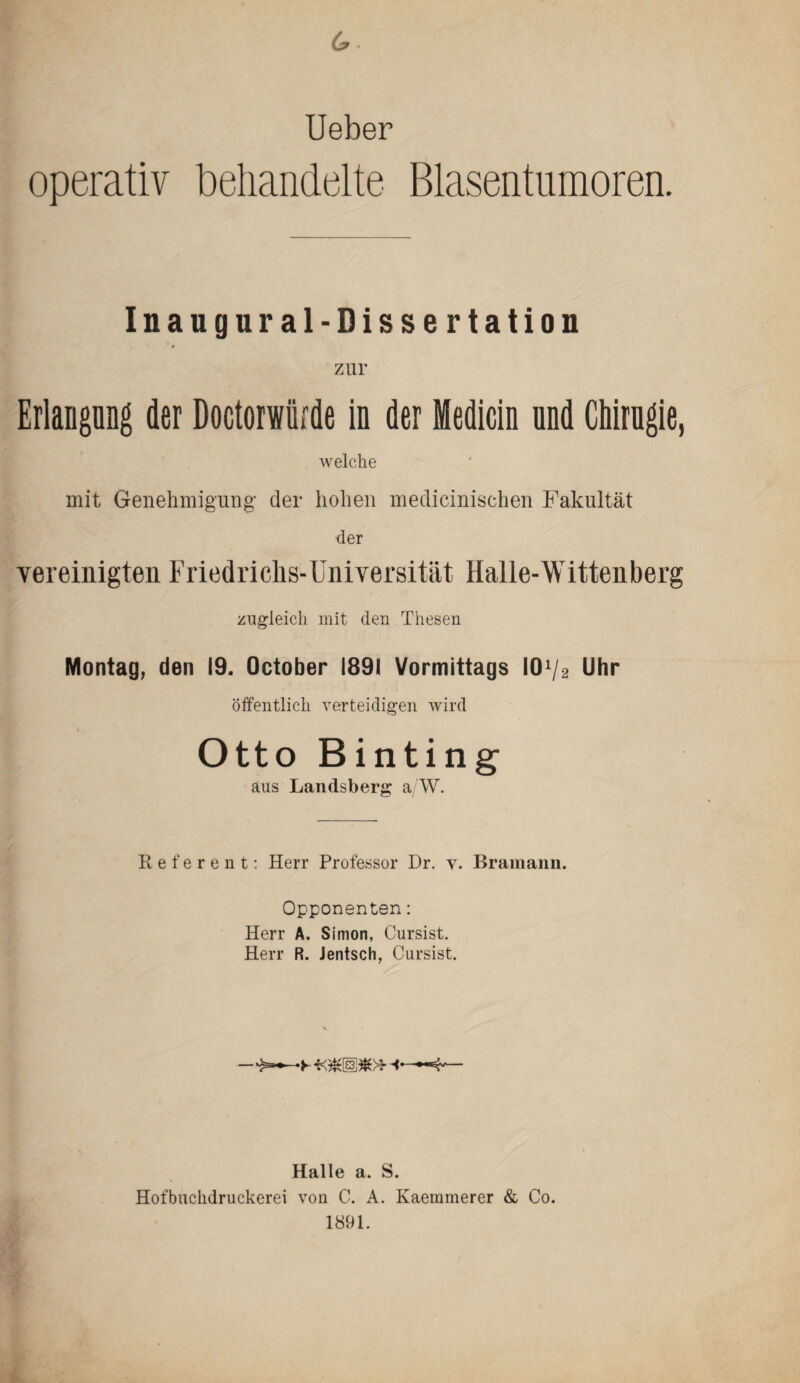 6 • Ueber operativ behandelte Blasentumoren. Inaugural-Dissertation zur Erlangnng der Doctorwürde in der Medicin nnd Chirugie, welche mit Genehmigung' der hohen medieinischen Fakultät der vereinigten Friedrichs-Universität Halle-Wittenberg zugleich mit den Thesen Montag, den 19. October 1891 Vormittags l01/2 Uhr öffentlich verteidigen wird Otto Binting aus Landsberg a/W. Referent: Herr Professor Dr. y. Bramann. Opponenten: Herr A. Simon, Cursist. Herr R. Jentsch, Cursist. Halle a. S. Hofbuchdruckerei von C. A. Kaemmerer & Co. 1891.