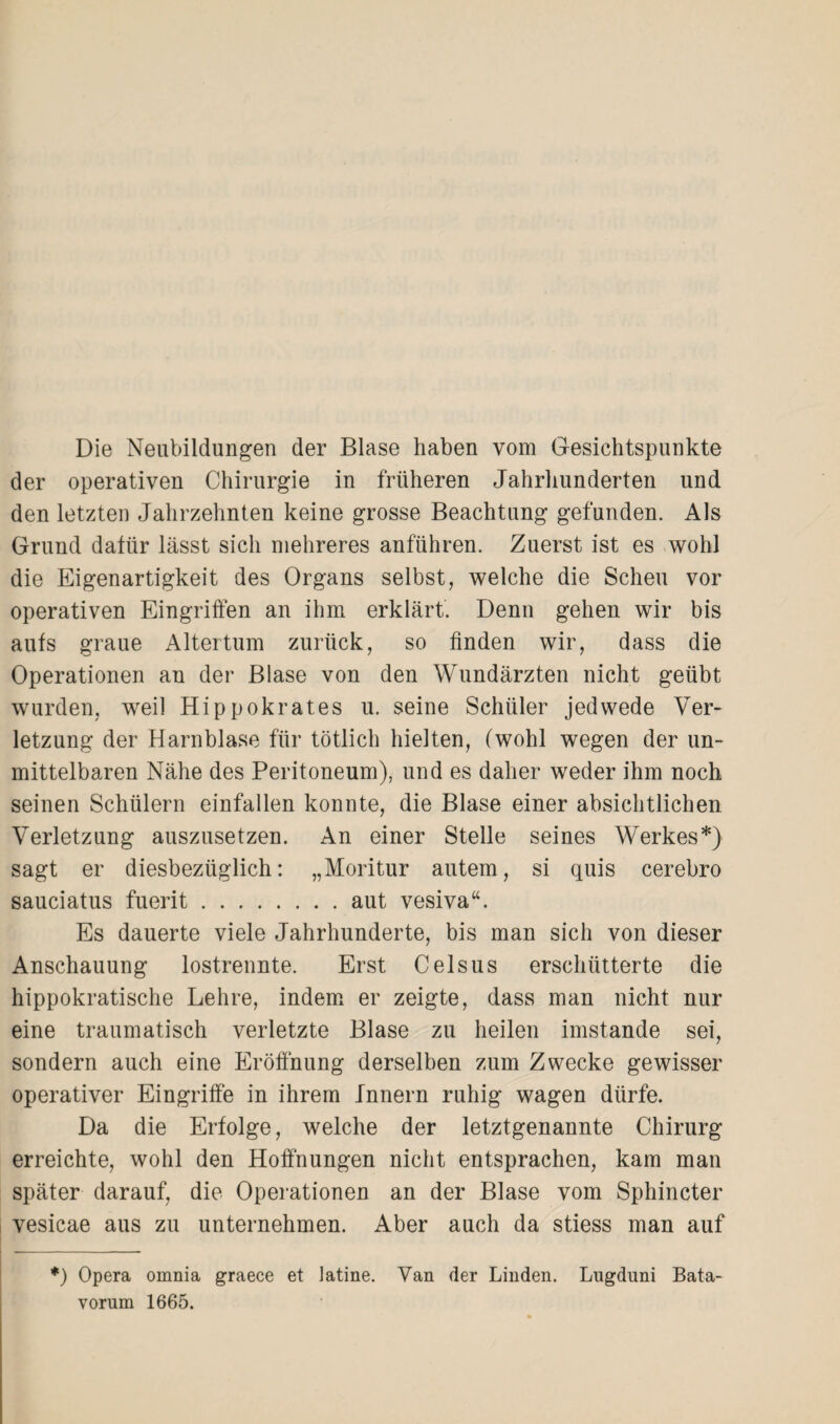 Die Neubildungen der Blase haben vom Gesichtspunkte der operativen Chirurgie in früheren Jahrhunderten und den letzten Jahrzehnten keine grosse Beachtung gefunden. Als Grund dafür lässt sich mehreres anführen. Zuerst ist es wohl die Eigenartigkeit des Organs selbst, welche die Sehen vor operativen Eingriffen an ihm erklärt. Denn gehen wir bis aufs graue Altertum zurück, so finden wir, dass die Operationen an der Blase von den Wundärzten nicht geübt wurden, weil Hippokrates u. seine Schüler jedwede Ver¬ letzung der Harnblase für tötlich hielten, (wohl wegen der un¬ mittelbaren Nähe des Peritoneum), und es daher weder ihm noch seinen Schülern einfallen konnte, die Blase einer absichtlichen Verletzung auszusetzen. An einer Stelle seines Werkes*} sagt er diesbezüglich: „Moritur autem, si quis cerebro sauciatus fuerit.aut vesiva“. Es dauerte viele Jahrhunderte, bis man sich von dieser Anschauung lostrennte. Erst Celsus erschütterte die hippokratische Lehre, indem er zeigte, dass man nicht nur eine traumatisch verletzte Blase zu heilen imstande sei, sondern auch eine Eröffnung derselben zum Zwecke gewisser operativer Eingriffe in ihrem Innern ruhig wagen dürfe. Da die Erfolge, welche der letztgenannte Chirurg erreichte, wohl den Hoffnungen nicht entsprachen, kam man später darauf, die Operationen an der Blase vom Sphincter vesicae aus zu unternehmen. Aber auch da stiess man auf *) Opera omnia graece et latine. Van der Linden. Lugduni Bata- vorum 1665.