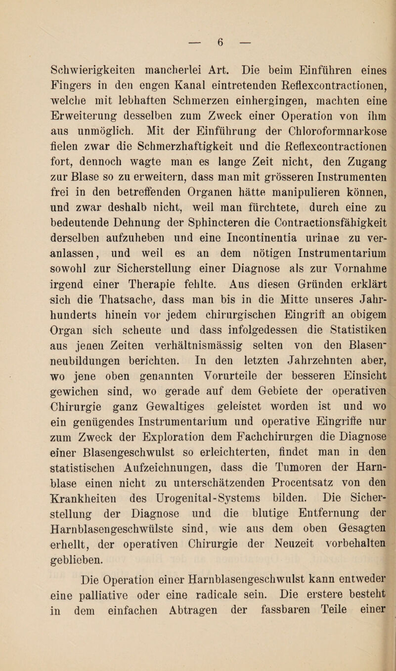 Schwierigkeiten mancherlei Art. Die beim Einführen eines Fingers in den engen Kanal eintretenden Reflexcontractionen, welche mit lebhaften Schmerzen einhergingen, machten eine Erweiterung desselben zum Zweck einer Operation von ihm aus unmöglich. Mit der Einführung der Chloroformnarkose fielen zwar die Schmerzhaftigkeit und die Reflexcontractionen fort, dennoch wagte man es lange Zeit nicht, den Zugang zur Blase so zu erweitern, dass man mit grösseren Instrumenten frei in den betreffenden Organen hätte manipulieren können, und zwar deshalb nicht, weil man fürchtete, durch eine zu bedeutende Dehnung der Sphincteren die Contractionsfähigkeit derselben aufzuheben und eine Incontinentia urinae zu ver¬ anlassen, und weil es an dem nötigen Instrumentarium sowohl zur Sicherstellung einer Diagnose als zur Vornahme irgend einer Therapie fehlte. Aus diesen Gründen erklärt sich die Thatsache, dass man bis in die Mitte unseres Jahr¬ hunderts hinein vor jedem chirurgischen Eingriff an obigem Organ sich scheute und dass infolgedessen die Statistiken aus jenen Zeiten verhältnismässig selten von den Blasen¬ neubildungen berichten. In den letzten Jahrzehnten aber, wo jene oben genannten Vorurteile der besseren Einsicht gewichen sind, wo gerade auf dem Gebiete der operativen Chirurgie ganz Gewaltiges geleistet worden ist und wo ein genügendes Instrumentarium und operative Eingriffe nur zum Zweck der Exploration dem Fachchirurgen die Diagnose einer Blasengeschwulst so erleichterten, findet man in den statistischen Aufzeichnungen, dass die Tumoren der Harn¬ blase einen nicht zu unterschätzenden Procentsatz von den Krankheiten des Urogenital-Systems bilden. Die Sicher¬ stellung der Diagnose und die blutige Entfernung der Harnblasengeschwülste sind, wie aus dem oben Gesagten erhellt, der operativen Chirurgie der Neuzeit Vorbehalten geblieben. Die Operation einer Harnblasengeschwulst kann entweder eine palliative oder eine radicale sein. Die erstere besteht in dem einfachen Abtragen der fassbaren Teile einer