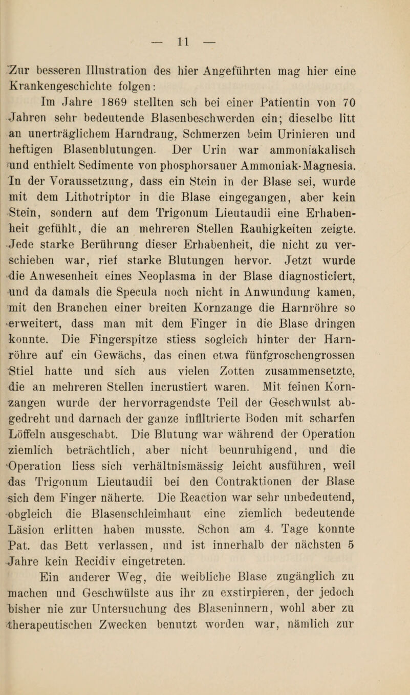 ■Zur besseren Illustration des hier Angeführten mag hier eine Krankengeschichte folgen: Im Jahre 1869 stellten sch bei einer Patientin von 70 Jahren sehr bedeutende ßlasenbeschwerden ein; dieselbe litt an unerträglichem Harndrang, Schmerzen beim Urinieren und heftigen Blasenblutungen. Der Urin war ammoniakalisch nind enthielt Sedimente von phosphorsauer Ammoniak-Magnesia. In der Voraussetzung, dass ein Stein in der Blase sei, wurde mit dem Lithotriptor in die Blase eingegangen, aber kein Stein, sondern auf dem Trigonum Lieutaudii eine Erhaben¬ heit gefühlt, die an mehreren Stellen Rauhigkeiten zeigte. Jede starke Berührung dieser Erhabenheit, die nicht zu ver¬ schieben war, rief starke Blutungen hervor. Jetzt wurde die Anwesenheit eines Neoplasma in der Blase diagnosticiert, und da damals die Specula noch nicht in Anwundung kamen, mit den Branchen einer breiten Kornzange die Harnröhre so erweitert, dass man mit dem Finger in die Blase dringen konnte. Die Fingerspitze stiess sogleich hinter der Harn¬ röhre auf ein Gewächs, das einen etwa fünfgroschengrossen Stiel hatte und sich aus vielen Zotten zusammensetzte, die an mehreren Stellen incrustiert waren. Mit feinen Korn¬ zangen wurde der hervorragendste Teil der Geschwulst ab¬ gedreht und darnach der ganze infiltrierte Boden mit scharfen Löffeln ausgeschabt. Die Blutung war während der Operation ziemlich beträchtlich, aber nicht beunruhigend, und die ‘Operation liess sich verhältnismässig leicht ausführen, weil das Trigonum Lieutaudii bei den Contraktionen der Blase sich dem Finger näherte. Die Reaction war sehr unbedeutend, ■obgleich die Blasenschleimhaut eine ziemlich bedeutende Läsion erlitten haben musste. Schon am 4. Tage konnte Pat. das Bett verlassen, und ist innerhalb der nächsten 5 Jahre kein Recidiv eingetreten. Ein anderer Weg, die weibliche Blase zugänglich zu machen und Geschwülste aus ihr zu exstirpieren, der jedoch bisher nie zur Untersuchung des Blaseninnern, wohl aber zu therapeutischen Zwecken benutzt worden war, nämlich zur