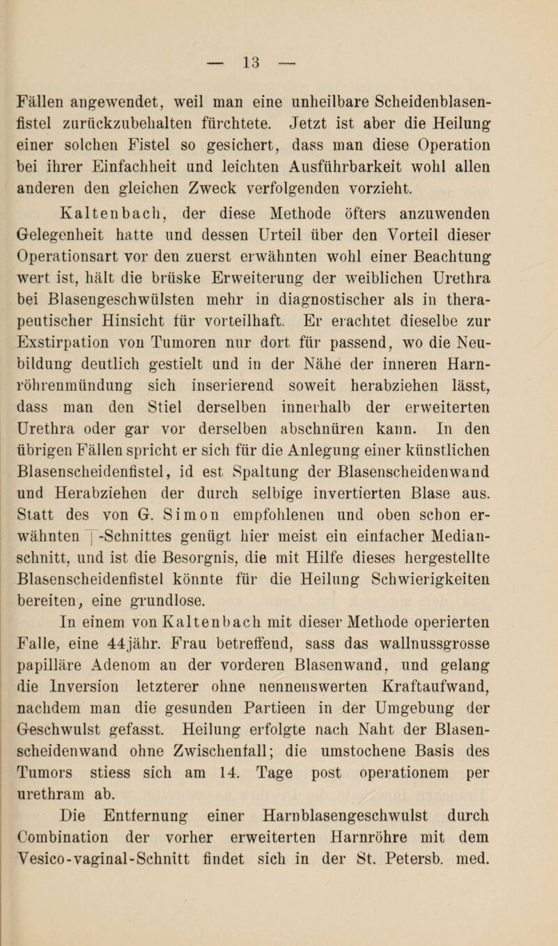 Fällen angewendet, weil man eine unheilbare Scheidenblasen¬ fistel zurückzubehalten fürchtete. Jetzt ist aber die Heilung einer solchen Fistel so gesichert, dass man diese Operation bei ihrer Einfachheit und leichten Ausführbarkeit wohl allen anderen den gleichen Zweck verfolgenden vorzieht. Kaltenbach, der diese Methode öfters anzuwenden Gelegenheit hatte und dessen Urteil über den Vorteil dieser Operationsart vor den zuerst erwähnten wohl einer Beachtung wert ist, hält die brüske Erweiterung der weiblichen Urethra bei Blasengeschwülsten mehr in diagnostischer als in thera¬ peutischer Hinsicht für vorteilhaft. Er erachtet dieselbe zur Exstirpation von Tumoren nur dort für passend, wo die Neu¬ bildung deutlich gestielt und in der Nähe der inneren Harn¬ röhrenmündung sich inserierend soweit herabziehen lässt, dass man den Stiel derselben innerhalb der erweiterten Urethra oder gar vor derselben abschnüren kann. In den übrigen Fällen spricht er sich für die Anlegung einer künstlichen Blasenscheidenfistel, id est Spaltung der Blasenscheidenwand und Herabziehen der durch selbige invertierten Blase aus. Statt des von G. Simon empfohlenen und oben schon er¬ wähnten j -Schnittes genügt hier meist ein einfacher Median¬ schnitt, und ist die Besorgnis, die mit Hilfe dieses hergestellte Blasenscheidenfistel könnte für die Heilung Schwierigkeiten bereiten, eine grundlose. In einem von Kaltenbach mit dieser Methode operierten Falle, eine 44jähr. Frau betreffend, sass das wallnussgrosse papilläre Adenom an der vorderen Blasenwand, und gelang die Inversion letzterer ohne nennenswerten Kraftaufwand, nachdem man die gesunden Partieen in der Umgebung der Geschwulst gefasst. Heilung erfolgte nach Naht der Blasen¬ scheidenwand ohne Zwischenfall; die umstochene Basis des Tumors stiess sich am 14. Tage post operationem per urethram ab. Die Entfernung einer Harnblasengeschwulst durch Combination der vorher erweiterten Harnröhre mit dem Vesico-vaginal-Schnitt findet sich in der 8t. Petersb. med.