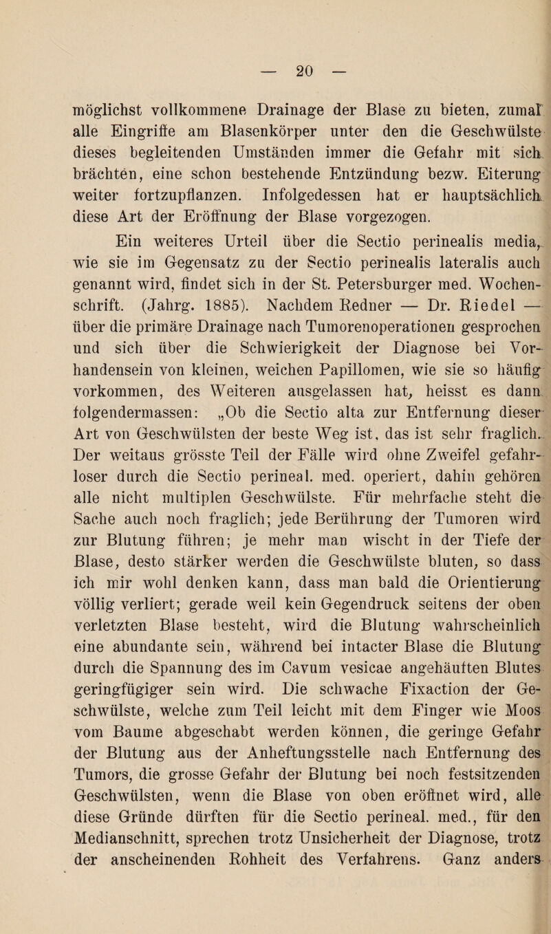 möglichst vollkommene Drainage der Blase zn bieten, zumal alle Eingriffe am Blasenkörper unter den die Geschwülste dieses begleitenden Umständen immer die Gefahr mit sich brächten, eine schon bestehende Entzündung bezw. Eiterung weiter fortzupflanzen. Infolgedessen hat er hauptsächlich, diese Art der Eröffnung der Blase vorgezogen. Ein weiteres Urteil über die Sectio perinealis media, wie sie im Gegensatz zu der Sectio perinealis lateralis auch genannt wird, findet sich in der St. Petersburger med. Wochen¬ schrift. (Jahrg. 1885). Nachdem Eedner — Dr. Eiedel — über die primäre Drainage nach Tumorenoperationen gesprochen und sich über die Schwierigkeit der Diagnose bei Vor¬ handensein von kleinen, weichen Papillomen, wie sie so häufig Vorkommen, des Weiteren ausgelassen hat, heisst es dann folgendermassen: „Ob die Sectio alta zur Entfernung dieser Art von Geschwülsten der beste Weg ist, das ist sehr fraglich. Der weitaus grösste Teil der Fälle wird ohne Zweifel gefahr¬ loser durch die Sectio perineal, med. operiert, dahin gehören alle nicht multiplen Geschwülste. Für mehrfache steht die Sache auch noch fraglich; jede Berührung der Tumoren wird zur Blutung führen; je mehr man wischt in der Tiefe der Blase, desto stärker werden die Geschwülste bluten, so dass ich mir wohl denken kann, dass man bald die Orientierung völlig verliert; gerade weil kein Gegendruck seitens der oben verletzten Blase besteht, wird die Blutung wahrscheinlich eine abundante sein, während bei intacter Blase die Blutung durch die Spannung des im Cavum vesicae angehäuften Blutes geringfügiger sein wird. Die schwache Fixaction der Ge¬ schwülste, welche zum Teil leicht mit dem Finger wie Moos vom Baume abgeschabt werden können, die geringe Gefahr der Blutung aus der Anheftungsstelle nach Entfernung des Tumors, die grosse Gefahr der Blutung bei noch festsitzenden Geschwülsten, wenn die Blase von oben eröffnet wird, alle diese Gründe dürften für die Sectio perineal, med., für den Medianschnitt, sprechen trotz Unsicherheit der Diagnose, trotz der anscheinenden Eohheit des Verfahrens. Ganz anders