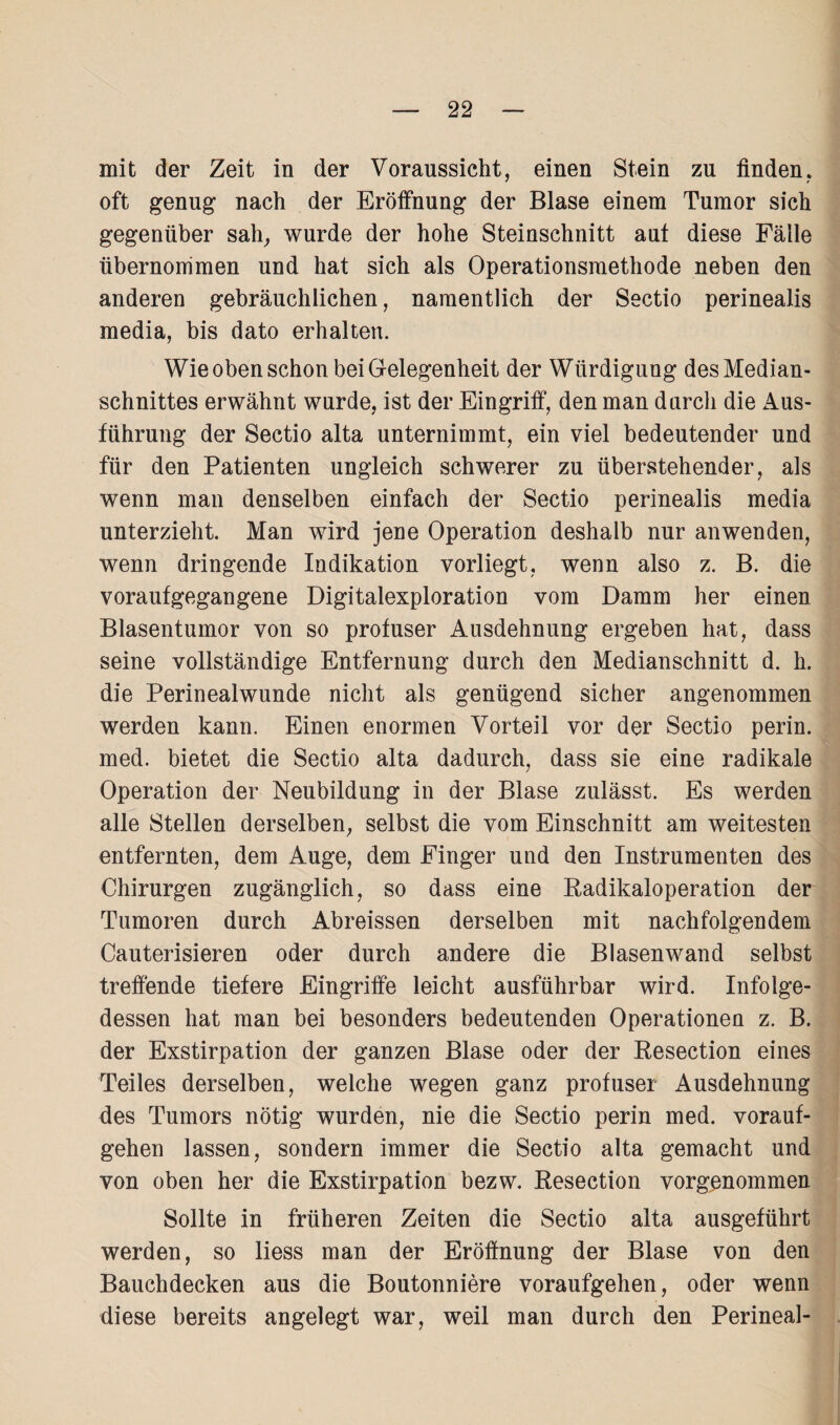 mit der Zeit in der Voraussicht, einen Stein zu finden, oft genug nach der Eröffnung der Blase einem Tumor sich gegenüber sah, wurde der hohe Steinschnitt aut diese Fälle übernommen und hat sich als Operationsmethode neben den anderen gebräuchlichen, namentlich der Sectio perinealis media, bis dato erhalten. Wie oben schon bei Gelegenheit der Würdigung des Median¬ schnittes erwähnt wurde, ist der Eingriff, den man durch die Aus¬ führung der Sectio alta unternimmt, ein viel bedeutender und für den Patienten ungleich schwerer zu überstehender, als wenn man denselben einfach der Sectio perinealis media unterzieht. Man wird jene Operation deshalb nur anwenden, wenn dringende Indikation vorliegt, wenn also z. B. die voraufgegangene Digitalexploration vom Damm her einen Blasentumor von so profuser Ausdehnung ergeben hat, dass seine vollständige Entfernung durch den Medianschnitt d. h. die Perinealwunde nicht als genügend sicher angenommen werden kann. Einen enormen Vorteil vor der Sectio perin. med. bietet die Sectio alta dadurch, dass sie eine radikale Operation der Neubildung in der Blase zulässt. Es werden alle Stellen derselben, selbst die vom Einschnitt am weitesten entfernten, dem Auge, dem Finger und den Instrumenten des Chirurgen zugänglich, so dass eine Radikaloperation der Tumoren durch Abreissen derselben mit nachfolgendem Cauterisieren oder durch andere die Blasenwand selbst treffende tiefere Eingriffe leicht ausführbar wird. Infolge¬ dessen hat man bei besonders bedeutenden Operationen z. B. der Exstirpation der ganzen Blase oder der Resection eines Teiles derselben, welche wegen ganz profuser Ausdehnung des Tumors nötig wurden, nie die Sectio perin med. vorauf¬ gehen lassen, sondern immer die Sectio alta gemacht und von oben her die Exstirpation bezw. Resection vorgenommen Sollte in früheren Zeiten die Sectio alta ausgeführt werden, so liess man der Eröffnung der Blase von den Bauchdecken aus die Boutonniere voraufgehen, oder wenn diese bereits angelegt war, weil man durch den Perineal-