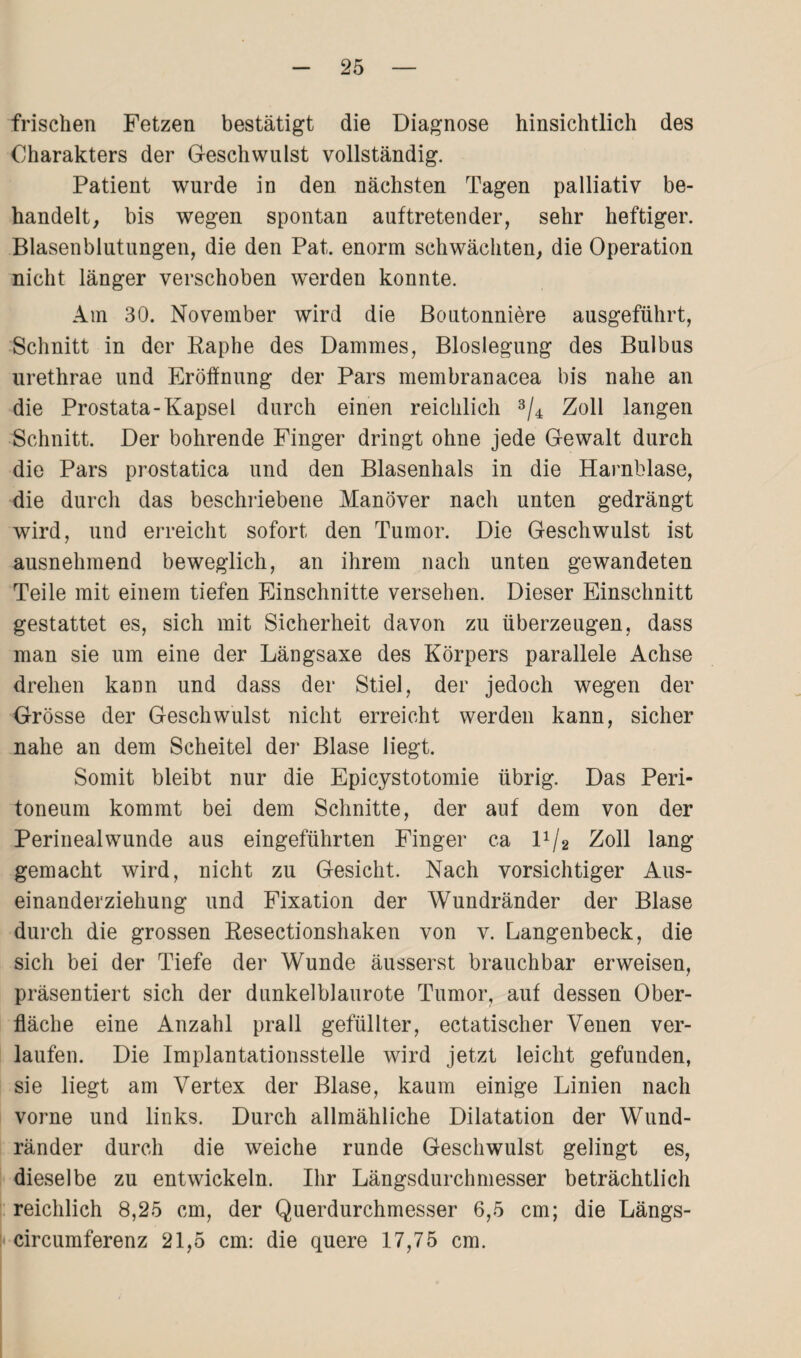 frischen Fetzen bestätigt die Diagnose hinsichtlich des Charakters der Geschwulst vollständig. Patient wurde in den nächsten Tagen palliativ be¬ handelt, bis wegen spontan auftretender, sehr heftiger. Blasenblutungen, die den Pat. enorm schwächten, die Operation nicht länger verschoben werden konnte. Am 30. November wird die Boutonniere ausgeführt, Schnitt in der Raphe des Dammes, Bloslegung des Bulbus urethrae und Eröffnung der Pars membranacea bis nahe an die Prostata-Kapsel durch einen reichlich 3/4 Zoll langen Schnitt. Der bohrende Finger dringt ohne jede Gewalt durch die Pars prostatica und den Blasenhals in die Harnblase, die durch das beschriebene Manöver nach unten gedrängt wird, und erreicht sofort den Tumor. Die Geschwulst ist ausnehmend beweglich, an ihrem nach unten gewandeten Teile mit einem tiefen Einschnitte versehen. Dieser Einschnitt gestattet es, sich mit Sicherheit davon zu überzeugen, dass man sie um eine der Längsaxe des Körpers parallele Achse drehen kann und dass der Stiel, der jedoch wegen der Grösse der Geschwulst nicht erreicht werden kann, sicher nahe an dem Scheitel der Blase liegt. Somit bleibt nur die Epicystotomie übrig. Das Peri¬ toneum kommt bei dem Schnitte, der auf dem von der Perineal wunde aus eingeführten Finger ca l1/2 Zoll lang gemacht wird, nicht zu Gesicht. Nach vorsichtiger Aus¬ einanderziehung und Fixation der Wundränder der Blase durch die grossen Resectionshaken von v. Langenbeck, die sich bei der Tiefe der Wunde äusserst brauchbar erweisen, präsentiert sich der dunkelblaurote Tumor, auf dessen Ober¬ fläche eine Anzahl prall gefüllter, ectatischer Venen ver¬ laufen. Die Implantationsstelle wird jetzt leicht gefunden, sie liegt am Vertex der Blase, kaum einige Linien nach vorne und links. Durch allmähliche Dilatation der Wund¬ ränder durch die weiche runde Geschwulst gelingt es, dieselbe zu entwickeln. Ihr Längsdurchmesser beträchtlich reichlich 8,25 cm, der Querdurchmesser 6,5 cm; die Längs- circumferenz 21,5 cm: die quere 17,75 cm.