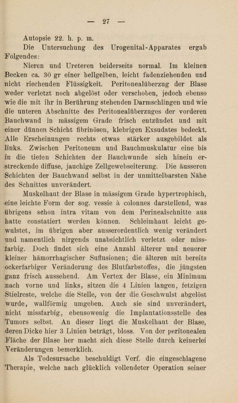 Autopsie 22. h. p. m. Die Untersuchung des Urogenital-Apparates ergab Folgendes: Nieren und Ureteren beiderseits normal. Im kleinen Becken ca. 30 gr einer hellgelben, leicht fadenziehenden und nicht riechenden Flüssigkeit. Peritonealüberzug der Blase weder verletzt noch abgelöst oder verschoben, jedoch ebenso wie die mit ihr in Berührung stehenden Darmschlingen und wie die unteren Abschnitte des Peritonealüberzuges der vorderen Bauchwand in massigem Grade frisch entzündet und mit einer dünnen Schicht fibrinösen, klebrigen Exsudates bedeckt. Alle Erscheinungen rechts etwas stärker ausgebildet als links. Zwischen Peritoneum und Bauchmuskulatur eine bis in die tiefen Schichten der Bauchwunde sich hinein er¬ streckende diffuse, jauchige Zellgewebseiterung. Die äusseren Schichten der Bauchwand selbst in der unmittelbarsten Nähe des Schnittes unverändert. Muskelhaut der Blase in mässigem Grade hypertrophisch, eine leichte Form der sog. vessie ä colonnes darstellend, was übrigens schon intra vitam von dem Perinealschnitte aus hatte constatiert werden können. Schleimhaut leicht ge- wulstet, im übrigen aber ausserordentlich wenig verändert und namentlich nirgends unabsichtlich verletzt oder miss¬ farbig. Doch findet sich eine Anzahl älterer und neuerer kleiner hämorrhagischer Suffusionen; die älteren mit bereits ockerfarbiger Veränderung des Blutfarbstoffes, die jüngsten ganz frisch aussehend. Am Vertex der Blase, ein Minimum nach vorne und links, sitzen die 4 Linien langen, fetzigen Stielreste, welche die Stelle, von der die Geschwulst abgelöst wurde, wallförmig umgeben. Auch sie sind unverändert, nicht missfarbig, ebensowenig die Implantationsstelle des Tumors selbst. An dieser liegt die Muskelhaut der Blase, deren Dicke hier 3 Linien beträgt, bloss. Von der peritonealen Fläche der Blase her macht sich diese Stelle durch keinerlei Veränderungen bemerklich. Als Todesursache beschuldigt Verf. die eingeschlagene Therapie, welche nach glücklich vollendeter Operation seiner