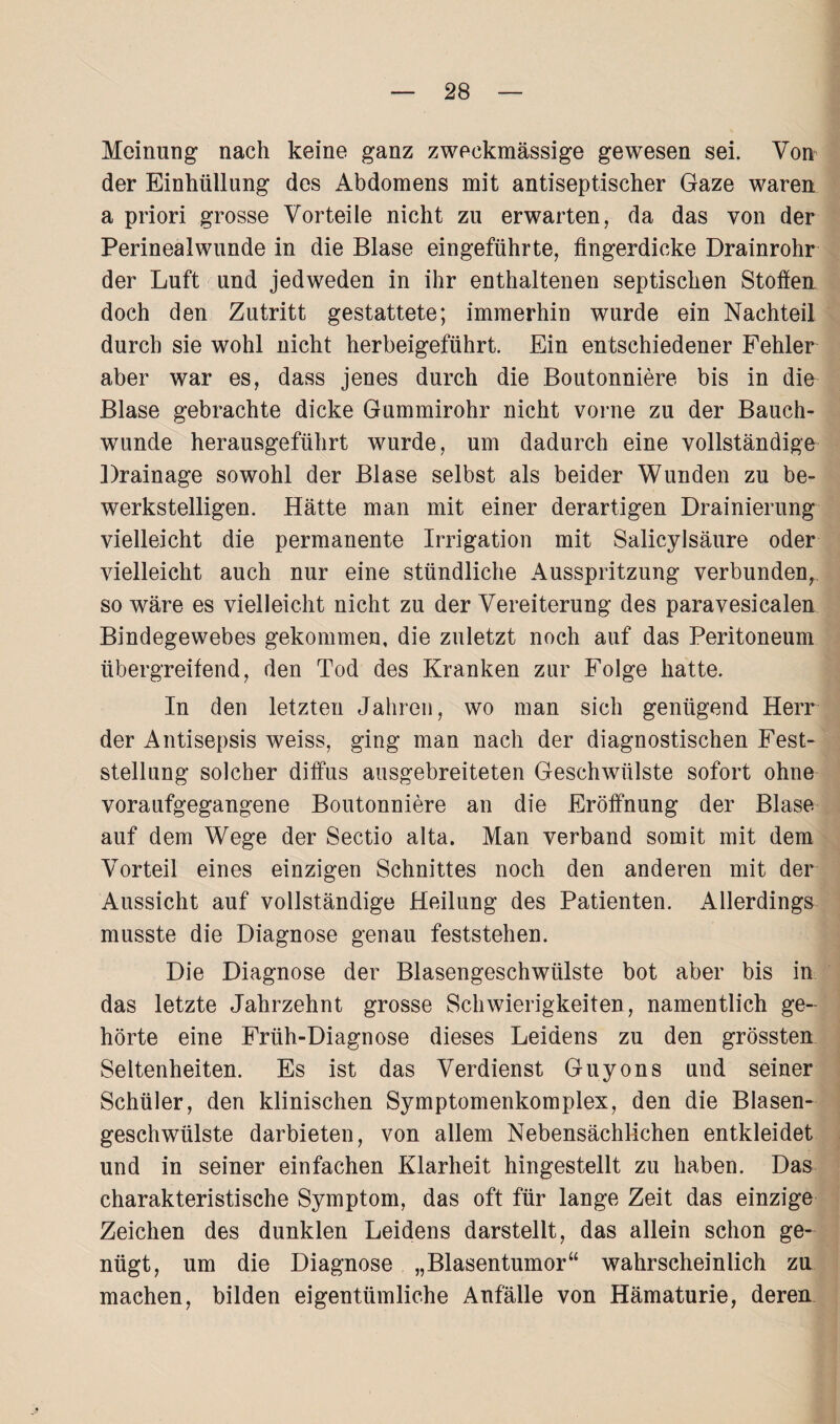 Meinung nach keine ganz zweckmässige gewesen sei. Von der Einhüllung des Abdomens mit antiseptischer Gaze waren a priori grosse Vorteile nicht zu erwarten, da das von der Perinealwunde in die Blase eingeführte, fingerdicke Drainrohr der Luft und jedweden in ihr enthaltenen septischen Stoffen doch den Zutritt gestattete; immerhin wurde ein Nachteil durch sie wohl nicht herbeigeführt. Ein entschiedener Fehler aber war es, dass jenes durch die Boutonniere bis in die Blase gebrachte dicke Gummirohr nicht vorne zu der Bauch¬ wunde herausgeführt wurde, um dadurch eine vollständige Drainage sowohl der Blase selbst als beider Wunden zu be¬ werkstelligen. Hätte man mit einer derartigen Drainierung vielleicht die permanente Irrigation mit Salicylsäure oder vielleicht auch nur eine stündliche Ausspritzung verbunden, so wäre es vielleicht nicht zu der Vereiterung des paravesicalen Bindegewebes gekommen, die zuletzt noch auf das Peritoneum übergreifend, den Tod des Kranken zur Folge hatte. In den letzten Jahren, wo man sich genügend Herr der Antisepsis weiss, ging man nach der diagnostischen Fest¬ stellung solcher diffus ausgebreiteten Geschwülste sofort ohne voraufgegangene Boutonniere an die Eröffnung der Blase auf dem Wege der Sectio alta. Man verband somit mit dem Vorteil eines einzigen Schnittes noch den anderen mit der Aussicht auf vollständige Heilung des Patienten. Allerdings musste die Diagnose genau feststehen. Die Diagnose der Blasengeschwülste bot aber bis in das letzte Jahrzehnt grosse Schwierigkeiten, namentlich ge¬ hörte eine Friih-Diagnose dieses Leidens zu den grössten Seltenheiten. Es ist das Verdienst Guyons und seiner Schüler, den klinischen Symptomenkomplex, den die Blasen¬ geschwülste darbieten, von allem Nebensächlichen entkleidet und in seiner einfachen Klarheit hingestellt zu haben. Das charakteristische Symptom, das oft für lange Zeit das einzige Zeichen des dunklen Leidens darstellt, das allein schon ge¬ nügt, um die Diagnose „Blasentumor“ wahrscheinlich zu machen, bilden eigentümliche Anfälle von Hämaturie, deren