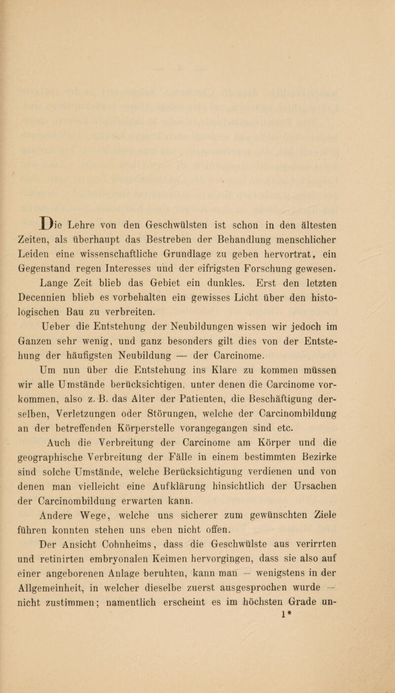 Zeiten, als überhaupt das Bestreben der Behandlung menschlicher Leiden eine wissenschaftliche Grundlage zu geben hervortrat, ein Gegenstand regen Interesses und der eifrigsten Forschung gewesen. Lange Zeit blieb das Gebiet ein dunkles. Erst den letzten Decennien blieb es Vorbehalten ein gewisses Licht über den histo¬ logischen Bau zu verbreiten. Ueber die Entstehung der Neubildungen wissen wir jedoch im Ganzen sehr wenig, und ganz besonders gilt dies von der Entste¬ hung der häufigsten Neubildung — der Carcinome. Um nun über die Entstehung ins Klare zu kommen müssen wir alle Umstände berücksichtigen, unter denen die Carcinome Vor¬ kommen, also z. B. das Alter der Patienten, die Beschäftigung der¬ selben, Verletzungen oder Störungen, welche der Oarcinombildung an der betreffenden Körperstelle vorangegangen sind etc. Auch die Verbreitung der Carcinome am Körper und die geographische Verbreitung der Fälle in einem bestimmten Bezirke sind solche Umstände, welche Berücksichtigung verdienen und von denen man vielleicht eine Aufklärung hinsichtlich der Ursachen der Carcinombildung erwarten kann. Andere Wege, welche uns sicherer zum gewünschten Ziele führen konnten stehen uns eben nicht offen. Der Ansicht Cohnheims, dass die Geschwülste aus verirrten und retinirten embryonalen Keimen hervorgingen, dass sie also auf einer angeborenen Anlage beruhten, kann man — wenigstens in der Allgemeinheit, in welcher dieselbe zuerst ausgesprochen wurde — nicht zustimmen; namentlich erscheint es im höchsten Grade un- 1*