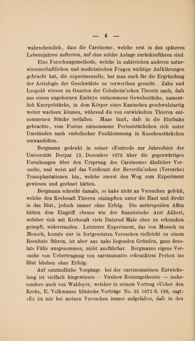 wahrscheinlich, dass die Carcinome, welche erst in den späteren Lebensjahren auftreten, auf eine solche Anlage zurückzuführen sind. Eine Forschungsmethode, welche in zahlreichen anderen natur¬ wissenschaftlichen und medicinischen Fragen wichtige Aufklärungen gebracht hat, die experimentelle, hat man auch für die Ergründung der Aetiologie der Geschwülste zu verwerthen gesucht. Zahn und Leopold wiesen zu Gunsten der Cohnheim’schen Theorie nach, dafs aus einem ungebornen Embryo entnommene Gewebsstücke, nament¬ lich Knorpelstücke, in dem Körper eines Kaninchen geschwulstartig weiter wachsen können, während die von entwickelten Thieren ent¬ nommenen Stücke zerfallen. Maas fand, dafs in die Blutbahn gebrachte, vom Foetus entnommene Perioststückchen sich unter Umständen nach embolischer Festklemmung in Knochenstückchen umwandelten. Bergmann gedenkt in seiner »Festrede zur Jahresfeier der Universität Dorpat 12. December 1875 über die gegenwärtigen Forschungen über den Ursprung des Carcinoms« ähnlicher Ver¬ suche, und weist auf das Verdienst der Beverdin’schen (Versuche) Transplantationen hin, welche zuerst den Weg zum Experiment gewiesen und geebnet hätten. Bergmann schreibt damals, es habe nicht an Versuchen gefehlt, welche den Krebssaft Thieren einimpften unter die Haut und direkt in das Blut, jedoch immer ohne Erfolg. Die anthropoiden Affen hätten dem Eingriff ebenso wie der französische Arzt Alibert, welcher sich mit Krebssaft viele Dutzend Male ohne zu erkranken geimpft, widerstanden. Letzteres Experiment, das von Mensch zu Mensch, konnte nur in fortgesetzten Versuchen vielleicht zu einem Resultate führen, ist aber aus nahe liegenden Gründen, ganz deso¬ late Fälle ausgenommen, nicht ausführbar. Bergmanns eigene Ver¬ suche von Uebertragung von carcinomatös erkranktem Periost ins Blut blieben ohne Erfolg. Auf entzündliche Vorgänge bei der carcinomatösen Entwicke¬ lung ist vielfach hingewiesen — Virchow Reizungstheorie — insbe¬ sondere auch von Waldeyer, welcher in seinem Vortrag »Ueber den Krebs, E. Volkmanns klinische Vorträge No. 33 1872 S. 196, sagt: »Es ist mir bei meinen Versuchen immer aufgefallen, dafs in den