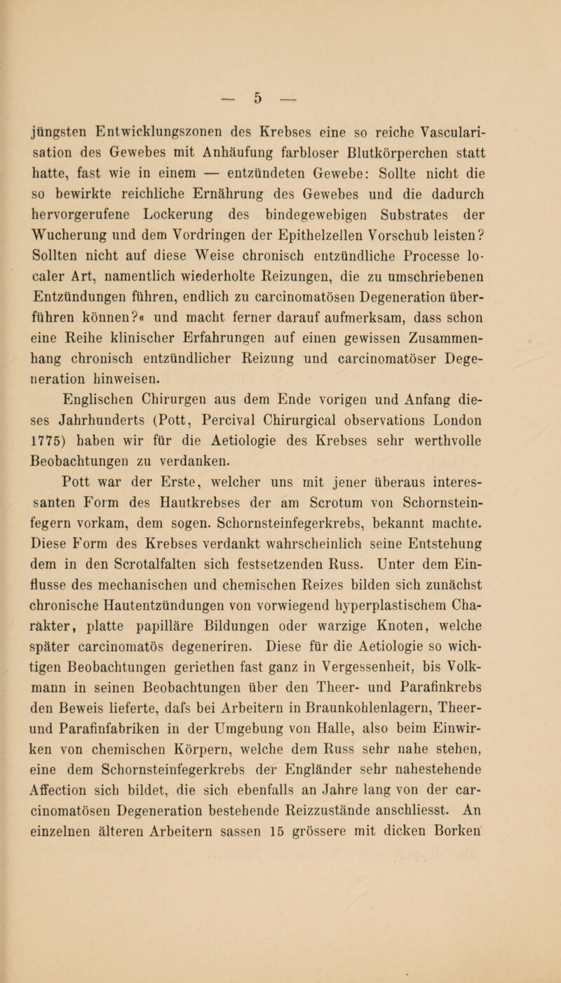 jüngsten Entwicklungszonen des Krebses eine so reiche Vasculari- sation des Gewebes mit Anhäufung farbloser Blutkörperchen statt hatte, fast wie in einem — entzündeten Gewebe: Sollte nicht die so bewirkte reichliche Ernährung des Gewebes und die dadurch hervorgerufene Lockerung des bindegewebigen Substrates der Wucherung und dem Vordringen der Epithelzellen Vorschub leisten? Sollten nicht auf diese Weise chronisch entzündliche Processe lo¬ caler Art, namentlich wiederholte Reizungen, die zu umschriebenen Entzündungen führen, endlich zu carcinomatösen Degeneration über¬ führen können?« und macht ferner darauf aufmerksam, dass schon eine Reihe klinischer Erfahrungen auf einen gewissen Zusammen¬ hang chronisch entzündlicher Reizung und carcinomatöser Dege¬ neration bin weisen. Englischen Chirurgen aus dem Ende vorigen und Anfang die¬ ses Jahrhunderts (Pott, Percival Chirurgical observations London 1775) haben wir für die Aetiologie des Krebses sehr werthvolle Beobachtungen zu verdanken. Pott war der Erste, welcher uns mit jener überaus interes¬ santen Form des Hautkrebses der am Scrotum von Schornstein¬ fegern vorkam, dem sogen. Schornsteinfegerkrebs, bekannt machte. Diese Form des Krebses verdankt wahrscheinlich seine Entstehung dem in den Scrotalfalten sich festsetzenden Russ. Unter dem Ein¬ flüsse des mechanischen und chemischen Reizes bilden sich zunächst chronische Hautentzündungen von vorwiegend hyperplastischem Cha¬ rakter, platte papilläre Bildungen oder warzige Knoten, welche später carcinomatös degeneriren. Diese für die Aetiologie so wich¬ tigen Beobachtungen geriethen fast ganz in Vergessenheit, bis Volk¬ mann in seinen Beobachtungen über den Theer- und Parafinkrebs den Beweis lieferte, dafs bei Arbeitern in Braunkohlenlagern, Theer- und Parafinfabriken in der Umgebung von Halle, also beim Einwir¬ ken von chemischen Körpern, welche dem Russ sehr nahe stehen, eine dem Schornsteinfegerkrebs der Engländer sehr nahestehende Affection sich bildet, die sich ebenfalls an Jahre lang von der car¬ cinomatösen Degeneration bestehende Reizzustände anschliesst. An einzelnen älteren Arbeitern sassen 15 grössere mit dicken Borken