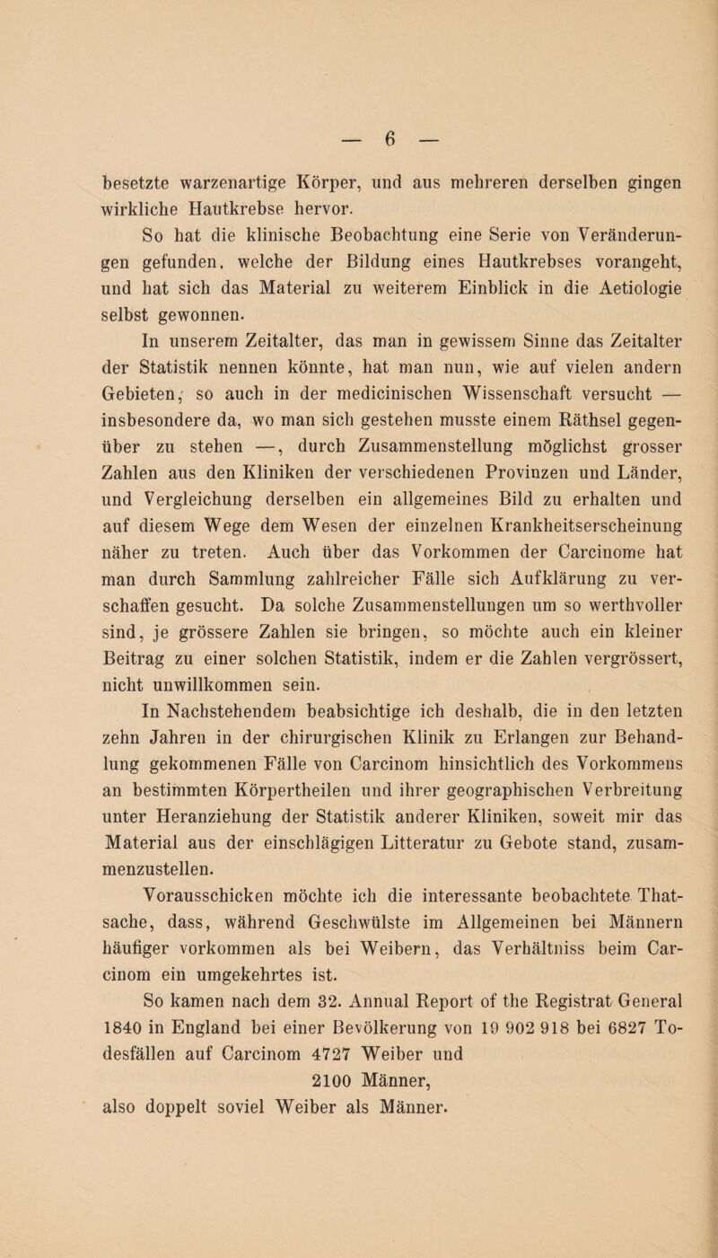 besetzte warzenartige Körper, und aus mehreren derselben gingen wirkliche Hautkrebse hervor. So hat die klinische Beobachtung eine Serie von Veränderun¬ gen gefunden, welche der Bildung eines Hautkrebses vorangeht, und hat sich das Material zu weiterem Einblick in die Aetiologie selbst gewonnen. In unserem Zeitalter, das man in gewissem Sinne das Zeitalter der Statistik nennen könnte, hat man nun, wie auf vielen andern Gebieten,' so auch in der medicinischen Wissenschaft versucht — insbesondere da, wo man sich gestehen musste einem Räthsel gegen¬ über zu stehen —, durch Zusammenstellung möglichst grosser Zahlen aus den Kliniken der verschiedenen Provinzen und Länder, und Vergleichung derselben ein allgemeines Bild zu erhalten und auf diesem Wege dem Wesen der einzelnen Krankheitserscheinung näher zu treten. Auch über das Vorkommen der Carcinome hat man durch Sammlung zahlreicher Fälle sich Aufklärung zu ver¬ schaffen gesucht. Da solche Zusammenstellungen um so werthvoller sind, je grössere Zahlen sie bringen, so möchte auch ein kleiner Beitrag zu einer solchen Statistik, indem er die Zahlen vergrössert, nicht unwillkommen sein. In Nachstehendem beabsichtige ich deshalb, die in den letzten zehn Jahren in der chirurgischen Klinik zu Erlangen zur Behand¬ lung gekommenen Fälle von Carcinom hinsichtlich des Vorkommens an bestimmten Körpertheilen und ihrer geographischen Verbreitung unter Heranziehung der Statistik anderer Kliniken, soweit mir das Material aus der einschlägigen Litteratur zu Gebote stand, zusam¬ menzustellen. Vorausschicken möchte ich die interessante beobachtete That- sache, dass, während Geschwülste im Allgemeinen bei Männern häufiger Vorkommen als bei Weibern, das Verhältniss beim Car¬ cinom ein umgekehrtes ist. So kamen nach dem 32. Annual Report of the Registrat General 1840 in England bei einer Bevölkerung von 19 902 918 bei 6827 To¬ desfällen auf Carcinom 4727 Weiber und 2100 Männer, also doppelt soviel Weiber als Männer.