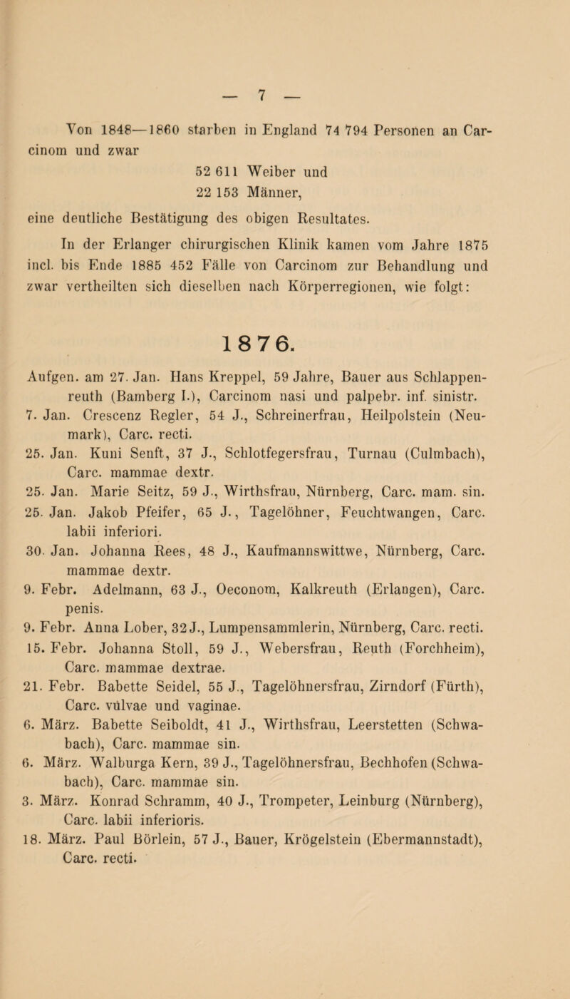 Von 1848—1860 starben in England 74 794 Personen an Car- cinom und zwar 52 611 Weiber und 22 153 Männer, eine deutliche Bestätigung des obigen Resultates. In der Erlanger chirurgischen Klinik kamen vom Jahre 1875 incl. bis Ende 1885 452 Fälle von Carcinom zur Behandlung und zwar vertheilten sich dieselben nach Körperregionen, wie folgt: 18 76. Aufgen. am 27. Jan. Hans Kreppei, 59 Jahre, Bauer aus Schlappen¬ reuth (Bamberg I.), Carcinom nasi und palpebr. inf. sinistr. 7. Jan. Crescenz Regler, 54 J., Schreinerfrau, Heilpolstein (Neu¬ mark), Care, recti. 25. Jan. Kuni Senft, 37 J., Schlotfegersfrau, Turnau (Culmbach), Care, mammae dextr. 25. Jan. Marie Seitz, 59 J., Wirthsfrau, Nürnberg, Care. mam. sin. 25. Jan. Jakob Pfeifer, 65 J., Tagelöhner, Feuchtwangen, Care, labii inferiori. 30. Jan. Johanna Rees, 48 J., Kaufmannswittwe, Nürnberg, Care, mammae dextr. 9. Febr. Adelmann, 63 J., Oeconom, Kalkreuth (Erlangen), Care, penis. 9. Febr. Anna Lober, 32 J., Lumpensammlerin, Nürnberg, Care, recti. 15. Febr. Johanna Stoll, 59 J., Webersfrau, Reuth (Forchheim), Care, mammae dextrae. 21. Febr. Babette Seidel, 55 J., Tagelöhnersfrau, Zirndorf (Fürth), Care, vulvae und vaginae. 6. März. Babette Seiboldt, 41 J., Wirthsfrau, Leerstetten (Schwa¬ bach), Care, mammae sin. 6. März. Walburga Kern, 39 J., Tagelöhnersfrau, Bechhofen (Schwa¬ bach), Care, mammae sin. 3. März. Konrad Schramm, 40 J., Trompeter, Leinburg (Nürnberg), Care, labii inferioris. 18. März. Paul Börlein, 57 J., Bauer, Krögelstein (Ebermannstadt), Care, recti.