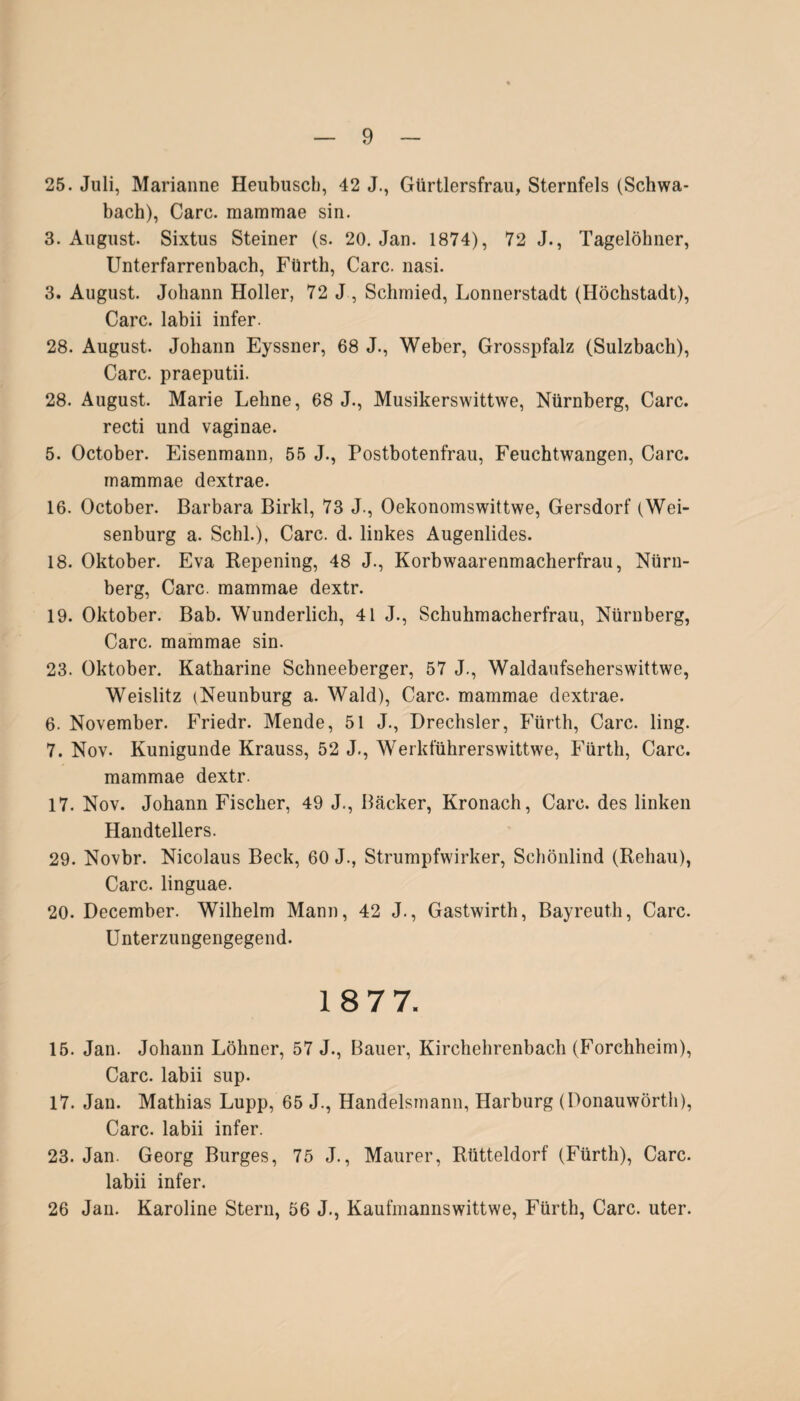 25. Juli, Marianne Heubusch, 42 J., Gürtlersfrau, Sternfels (Schwa¬ bach), Care, mammae sin. 3. August. Sixtus Steiner (s. 20. Jan. 1874), 72 J., Tagelöhner, Unterfarrenbach, Fürth, Care. nasi. 3. August. Johann Holler, 72 J , Schmied, Lonnerstadt (Höchstadt), Care, labii infer. 28. August. Johann Eyssner, 68 J., Weber, Grosspfalz (Sulzbach), Care, praeputii. 28. August. Marie Lehne, 68 J., Musikerswittwe, Nürnberg, Care. recti und vaginae. 5. October. Eisenmann, 55 J., Postbotenfrau, Feuchtwangen, Care. mammae dextrae. 16. October. Barbara Birkl, 73 J., Oekonomswittwe, Gersdorf (Wei¬ senburg a. Schl.), Care. d. linkes Augenlides. 18. Oktober. Eva Repening, 48 J., Korbwaarenmacherfrau, Nürn¬ berg, Care, mammae dextr. 19. Oktober. Bab. Wunderlich, 41 J., Schuhmacherfrau, Nürnberg, Care, mammae sin. 23. Oktober. Katharine Schneeberger, 57 J., Waldaufseherswittwe, Weislitz (Neunburg a. Wald), Care, mammae dextrae. 6. November. Friedr. Mende, 51 J., Drechsler, Fürth, Care. ling. 7. Nov. Kunigunde Krauss, 52 J., Werkführerswittwe, Fürth, Care. mammae dextr. 17. Nov. Johann Fischer, 49 J., Bäcker, Kronach, Care, des linken Handtellers. 29. Novbr. Nicolaus Beck, 60 J., Strumpfwirker, Schönlind (Rehau), Care, linguae. 20. December. Wilhelm Mann, 42 J., Gastwirth, Bayreuth, Care. Unterzungengegend. 18 77. 15. Jan. Johann Löhner, 57 J., Bauer, Kirchehrenbach (Forchheim), Care, labii sup. 17. Jan. Mathias Lupp, 65 J., Handelsmann, Harburg (Donauwörth), Care, labii infer. 23. Jan. Georg Burges, 75 J., Maurer, Rütteldorf (Fürth), Care, labii infer. 26 Jan. Karoline Stern, 56 J., Kaufmannswittwe, Fürth, Care. uter.
