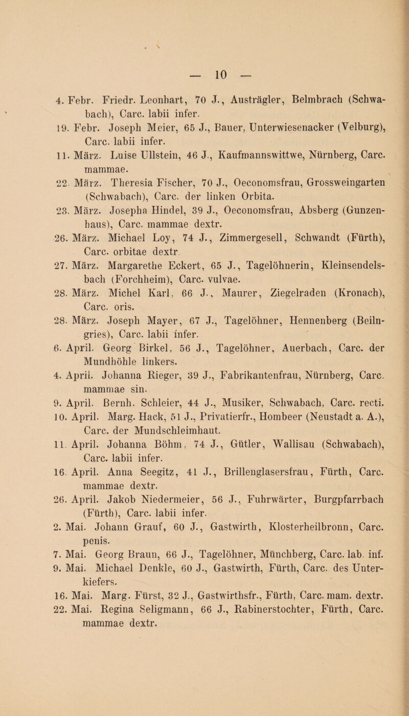 4. Febr. Friedr. Leonhart, 70 J., Austrägler, Belmbrach (Schwa¬ bach), Care, labii infer. 19. Febr. Joseph Meier, 65 J., Bauer, Unterwiesenacker (Yelburg), Care, labii infer. 11. März. Luise Ullstein, 46 J., Kaufmannswittwe, Nürnberg, Care, mammae. 22. März. Theresia Fischer, 70 J., Oeconomsfrau, Grossweingarten (Schwabach), Care, der linken Orbita. 23. März. Josepha Hindel, 39 J., Oeconomsfrau, Absberg (Gunzen¬ baus), Care, mammae dextr. 26. März. Michael Loy, 74 J., Zimmergesell, Schwandt (Fürth), Care, orbitae dextr. 27. März. Margarethe Eckert, 65 J., Tagelöhnerin, Kleinsendels¬ bach (Forchheim), Care, vulvae. 28. März. Michel Karl, 66 J., Maurer, Ziegelraden (Kronach), Care. oris. 28. März. Joseph Mayer, 67 J., Tagelöhner, Hennenberg (Beiin¬ gries), Care, labii infer. 6. April. Georg Birkel, 56 J., Tagelöhner, Auerbach, Care, der Mundhöhle linkers. 4. April. Johanna Rieger, 39 J., Fabrikantenfrau, Nürnberg, Care, mammae sin. 9. April. Bernh. Schleier, 44 J., Musiker, Schwabach, Care, recti. 10. April. Marg. Hack, 51 J., Privatierfr., Hombeer (Neustadt a. A.), Care, der Mundschleimhaut. 11. April. Johanna Böhm, 74 J., Gütler, Wallisau (Schwabach), Care, labii infer. 16. April. Anna Seegitz, 41 J., Brillenglasersfrau, Fürth, Care, mammae dextr. 26. April. Jakob Niedermeier, 56 J., Fuhrwärter, Burgpfarrbach (Fürth), Care, labii infer. 2. Mai. Johann Grauf, 60 J., Gastwirth, Klosterheilbronn, Care, penis. 7. Mai. Georg Braun, 66 J., Tagelöhner, Münchberg, Care. lab. inf. 9. Mai. Michael Denkle, 60 J., Gastwirth, Fürth, Care, des Unter¬ kiefers. 16. Mai. Marg. Fürst, 32 J., Gastwirthsfr., Fürth, Care. mam. dextr. 22. Mai. Regina Seligmann, 66 J., Rabinerstochter, Fürth, Care, mammae dextr.