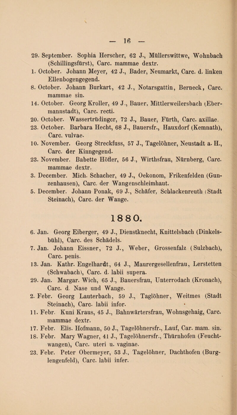29. September. Sophia Herscher, 62 J., Müllerswittwe, Wohnbach (Schillingsfürst), Care, mammae dextr. 1. October. Johann Meyer, 42 J., Bader, Neumarkt, Care. d. linken Ellenbogengegend. 8. October. Johann Burkart, 42 J., Notarsgattin, Berneck, Care, mammae sin. 14. October. Georg Kroller, 49 J., Bauer, Mittlerweilersbach (Eber- mannstadt), Care, recti. 20. October. Wassertrüdingcr, 72 J., Bauer, Fürth, Care, axillae. 23. October. Barbara Hecht, 68 J., Bauersfr., Hauxdorf (Kemnath), Care, vulvae. 10. November. Georg Streckfuss, 57 J., Tagelöhner, Neustadt a. H., Care, der Kinngegend. 23. November. Babette Höfler, 56 J., Wirthsfrau, Nürnberg, Care, mammae dextr. 3. December. Mich. Schacher, 49 J., Oekonom, Frikenfelden (Gun¬ zenhausen), Care, der Wangenschleimhaut. 5. December. Johann Ponak, 69 J., Schäfer, Schlackenreuth (Stadt Steinach), Care, der Wange. 18 80, 6. Jan. Georg Eiberger, 49 J., Dienstknecht, Knittelsbach (Dinkels¬ bühl), Care, des Schädels. 7. Jan. Johann Eissner, 72 J., Weber, Grossenfalz (Sulzbach), Care, penis. 13. Jan. Kathr. Engelhardt, 64 J., Maurergesellenfrau, Lerstetten (Schwabach), Care. d. labii supera. 29. Jan. Margar. Wich, 65 J., Bauersfrau, Unterrodach (Kronach), Care. d. Nase und Wange. 2. Febr. Georg Lauterbach, 59 J., Taglöhner, Weitmes (Stadt Steinach), Care, labii infor. 11. Febr. Kuni Kraus, 45 J., Bahnwärtersfrau, Wohnsgehaig, Care. mammae dextr. 17. Febr. Elis. Hofmann, 50 J., Tagelöhnersfr., Lauf, Car. mam. sin. 18. Febr. Mary Wagner, 41 J., Tagelöhnersfr., Thürnhofen (Feucht¬ wangen), Care, uteri u. vaginae. 23. Febr. Peter Obermeyer, 53 J., Tagelöhner, Dachthofen (Burg¬ lengenfeld), Care, labii infer.