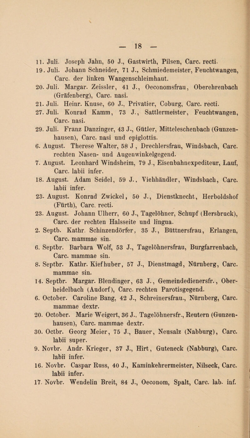 11. Juli. Joseph Jahn, 50 J., Gastwirth, Pilsen, Care, recti. 19. Juli. Johann Schneider, 71 J., Schmiedemeister, Feuchtwangen, Care, der linken Wangenschleimhaut. 20. Juli. Margar. Zeissler, 41 J., Oeconomsfrau, Oberehrenbach (Gräfenberg), Care. nasi. 21. Juli. Heinr. Knuse, 60 J., Privatier, Coburg, Care, recti. 27. Juli. Konrad Kamm, 73 J., Sattlermeister, Feuchtwangen, Care. nasi. 29. Juli. Franz Danzinger, 43 J., Gütler, Mitteleschenbach (Gunzen¬ hausen), Care, nasi und epiglottis. 6. August. Therese Walter, 58 J, Drechlersfrau, Windsbach, Care. rechten Nasen- und Augenwinkelgegend. 7. August. Leonhard Windsheim, 79 J., Eisenhahnexpediteur, Lauf, Care, labii infer. 18. August. Adam Seidel, 59 J., Viehhändler, Windsbach, Care, labii infer. 23. August. Konrad Zwickel, 50 J., Dienstknecht, Herboldshof (Fürth), Care, recti. 23. August. Johann Ulherr, 60 J., Tagelöhner, Schupf (Hersbruck), Care, der rechten Halsseite und lingua. 2. Septb. Kathr. Schinzendörfer, 35 J., Büttnersfrau, Erlangen, Care, mammae sin. 6. Septbr. Barbara Wolf, 53 J., Tagelöhnersfrau, Burgfarrenbach, Care, mammae sin. 8. Septbr. Kathr. Kiefhuber, 57 J., Dienstmagd, Nürnberg, Care. mammae sin. 14. Septbr. Margar. Biendinger, 63 J., Gemeindedienersfr., Ober¬ heidelbach (Audorf), Care, rechten Parotisgegend. 6. October. Caroline Bang, 42 J., Schreinersfrau., Nürnberg, Care, mammae dextr. 20. October. Marie Weigert, 36 J., Tagelöhnersfr., Reutern (Gunzen¬ hausen), Care, mammae dextr. 30. Octbr. Georg Meier, 75 J., Bauer, Neusalz (Nabburg), Care. labii super. 9. Novbr. Andr. Krieger, 37 J., Hirt, Guteneck (Nabburg), Care. labii infer. 16. Novbr. Caspar Russ, 40 J., Kaminkehrermeister, Nilseck, Care. labii infer. 17. Novbr. Wendelin Breit, 84 J., Oeconom, Spalt, Care. lab. inf.