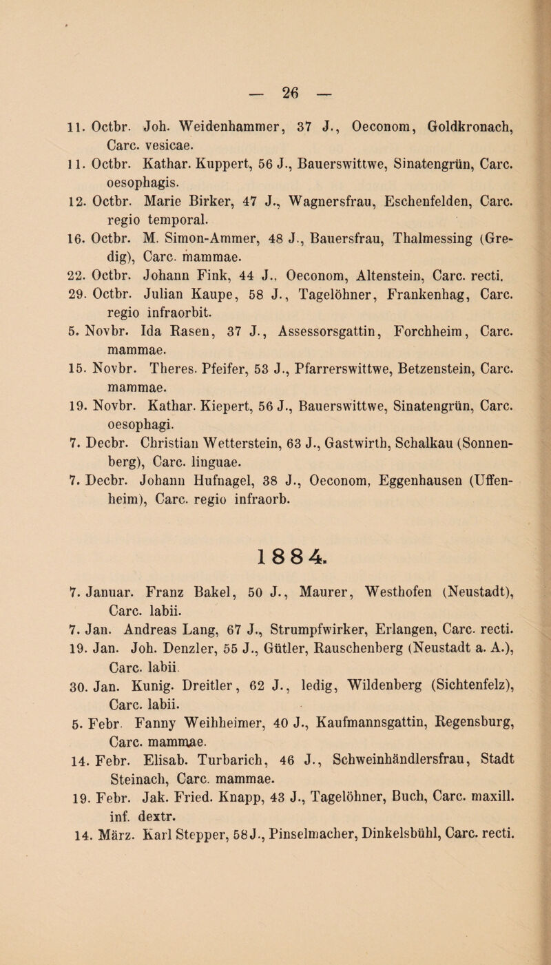 11. Octbr. Joh. Weidenhammer, 37 J., Oeconom, Goldkronach, Care, vesicae. 11. Octbr. Kathar. Kuppert, 56 J., Bauerswittwe, Sinatengrün, Care. oesophagis. 12. Octbr. Marie Birker, 47 J., Wagnersfrau, Eschenfelden, Care. regio temporal. 16. Octbr. M. Simon-Ammer, 48 J., Bauersfrau, Thalmessing (Gre- dig), Care, mammae. 22. Octbr. Johann Fink, 44 J., Oeconom, Altenstein, Care, recti. 29. Octbr. Julian Raupe, 58 J., Tagelöhner, Frankenhag, Care, regio infraorbit. 5. Novbr. Ida Rasen, 37 J., Assessorsgattin, Forchheim, Care, mammae. 15. Novbr. Theres. Pfeifer, 53 J., Pfarrerswittwe, Betzenstein, Care, mammae. 19. Novbr. Kathar. Kiepert, 56 J., Bauerswittwe, Sinatengrün, Care, oesophagi. 7. Decbr. Christian Wetterstein, 63 J., Gastwirth, Schalkau (Sonnen¬ berg), Care, linguae. 7. Decbr. Johann Hufnagel, 38 J., Oeconom, Eggenhausen (Uffen- heim), Care, regio infraorb. 1884. 7. Januar. Franz Bakel, 50 J., Maurer, Westhofen (Neustadt), Care, labii. 7. Jan. Andreas Lang, 67 J., Strumpfwirker, Erlangen, Care, recti. 19. Jan. Joh. Denzler, 55 J., Gütler, Rauschenberg (Neustadt a. A.), Care, labii. 30. Jan. Kunig. Dreitier, 62 J., ledig, Wildenberg (Sichtenfelz), Care, labii. 5. Febr. Fanny Weihheimer, 40 J., Kaufmannsgattin, Regensburg, Care, mammae. 14. Febr. Elisab. Turbarich, 46 J., Schweinhändlersfrau, Stadt Steinach, Care, mammae. 19. Febr. Jak. Fried. Knapp, 43 J., Tagelöhner, Buch, Care, maxill. inf. dextr. 14. März. Karl Stepper, 58 J., Pinselmacher, Dinkelsbühl, Care, recti.