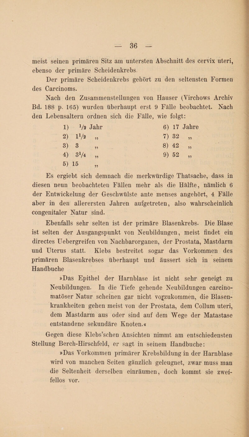 meist seinen primären Sitz am untersten Abschnitt des cervix uteri, ebenso der primäre Scheidenkrebs. Der primäre Scheidenkrebs gehört zu den seltensten Formen des Carcinoms. Nach den Zusammenstellungen von Hauser (Yirchows Archiv Bd. 188 p. 165) wurden überhaupt erst 9 Fälle beobachtet. Nach den Lebensaltern ordnen sich die Fälle, wie folgt: 1) Vs Jahr 6) 17 Jahre 2) U/s u 7) 32 ?? 3) 3 ?? 8) 42 ?? 4) 374 ?! 9) 52 ?? 5) 15 ?? Es ergiebt sich demnach die merkwürdige Thatsache, dass in diesen neun beobachteten Fällen mehr als die Hälfte, nämlich 6 der Entwickelung der Geschwülste ante menses angehört, 4 Fälle aber in den allerersten Jahren aufgetreten, also wahrscheinlich congenitaler Natur sind. Ebenfalls sehr selten ist der primäre Blasenkrebs. Die Blase ist selten der Ausgangspunkt von Neubildungen, meist findet ein directes Uebergreifen von Nachbarorganen, der Prostata, Mastdarm und Uterus statt. Klebs bestreitet sogar das Vorkommen des primären Blasenkrebses überhaupt und äussert sich in seinem Handbuche »Das Epithel der Harnblase ist nicht sehr geneigt zu Neubildungen. In die Tiefe gehende Neubildungen carcino- matöser Natur scheinen gar nicht vogzukommen, die Blasen¬ krankheiten gehen meist von der Prostata, dem Collum uteri, dem Mastdarm aus oder sind auf dem Wege der Matastase entstandene sekundäre Knoten.« Gegen diese Klebs’schen Ansichten nimmt am entschiedensten Stellung Berch-Hirschfeld, er sagt in seinem Handbuche: »Das Vorkommen primärer Krebsbildung in der Harnblase wird von manchen Seiten gänzlich geleugnet, zwar muss man die Seltenheit derselben einräumen, doch kommt sie zwei¬ fellos vor.