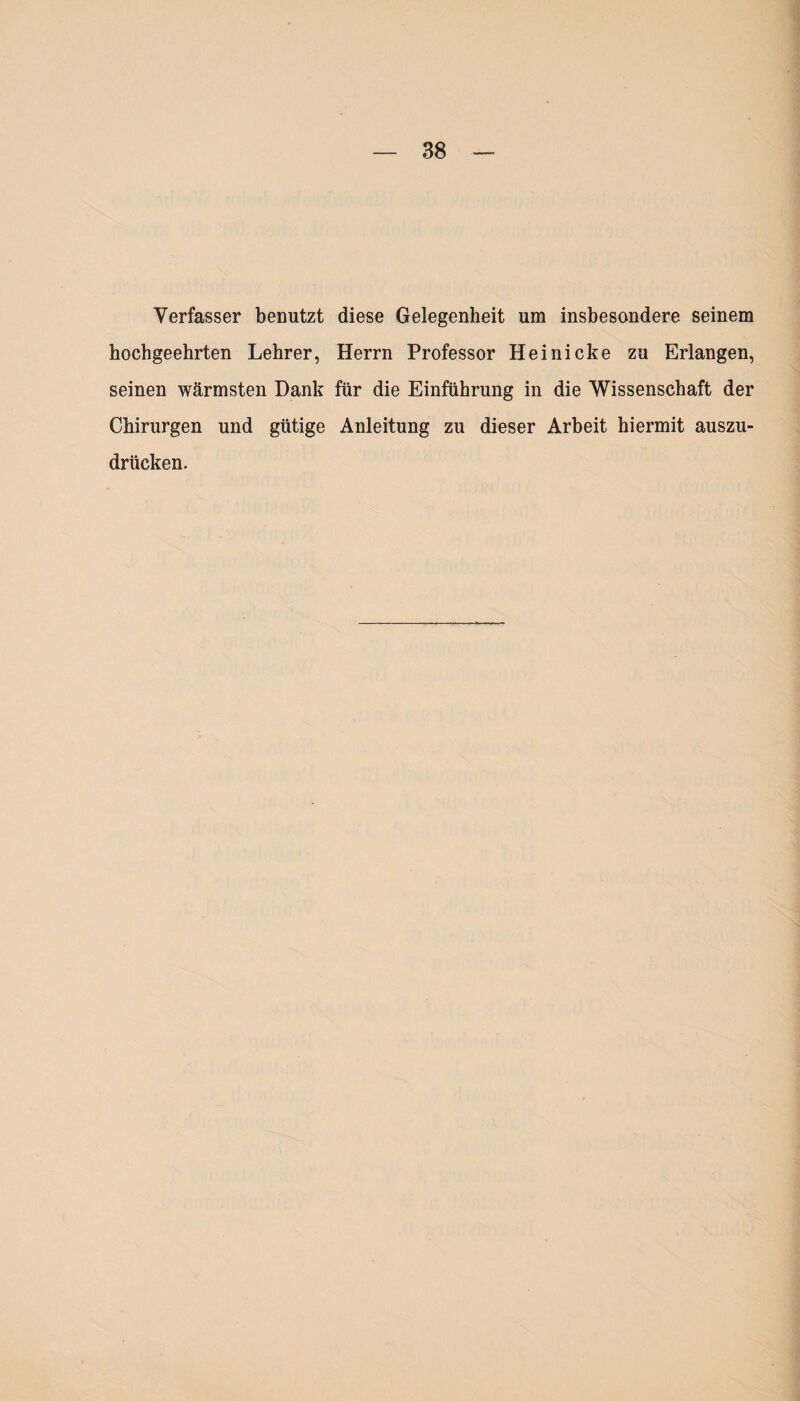 Verfasser benutzt diese Gelegenheit um insbesondere seinem hochgeehrten Lehrer, Herrn Professor Heinicke zu Erlangen, seinen wärmsten Dank für die Einführung in die Wissenschaft der Chirurgen und gütige Anleitung zu dieser Arbeit hiermit auszu¬ drücken.