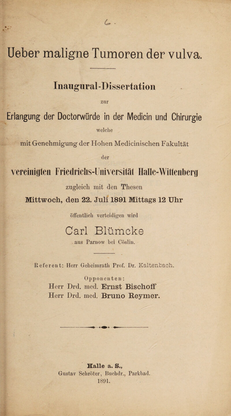 6. - > * ;V Ueber maligne Tumoren der vulva. Inangur al-Dissertation zur Erlangung der Doctorwürde in der Medicin und Chirurgie welche mit Genehmigung der Hohen Medicinischen Fakultät der vereinigten Friedrichs-Universität Halle-Wittenberg zugleich mit den Thesen Mittwoch, den 22. Juli 1891 Mittags 12 Uhr öffentlich verteidigen wird Carl Blümcke aus Parnow bei Cöslin. Referent: Herr Geheimratli Prof. Dr. Kaltenbach. Opponenten: Herr Drd. med. Ernst BischolF Herr Drd. med. Bruno Reymer. Halle a. S,, Gustav Schröter, Bucbdr., Parkbad. 1891.