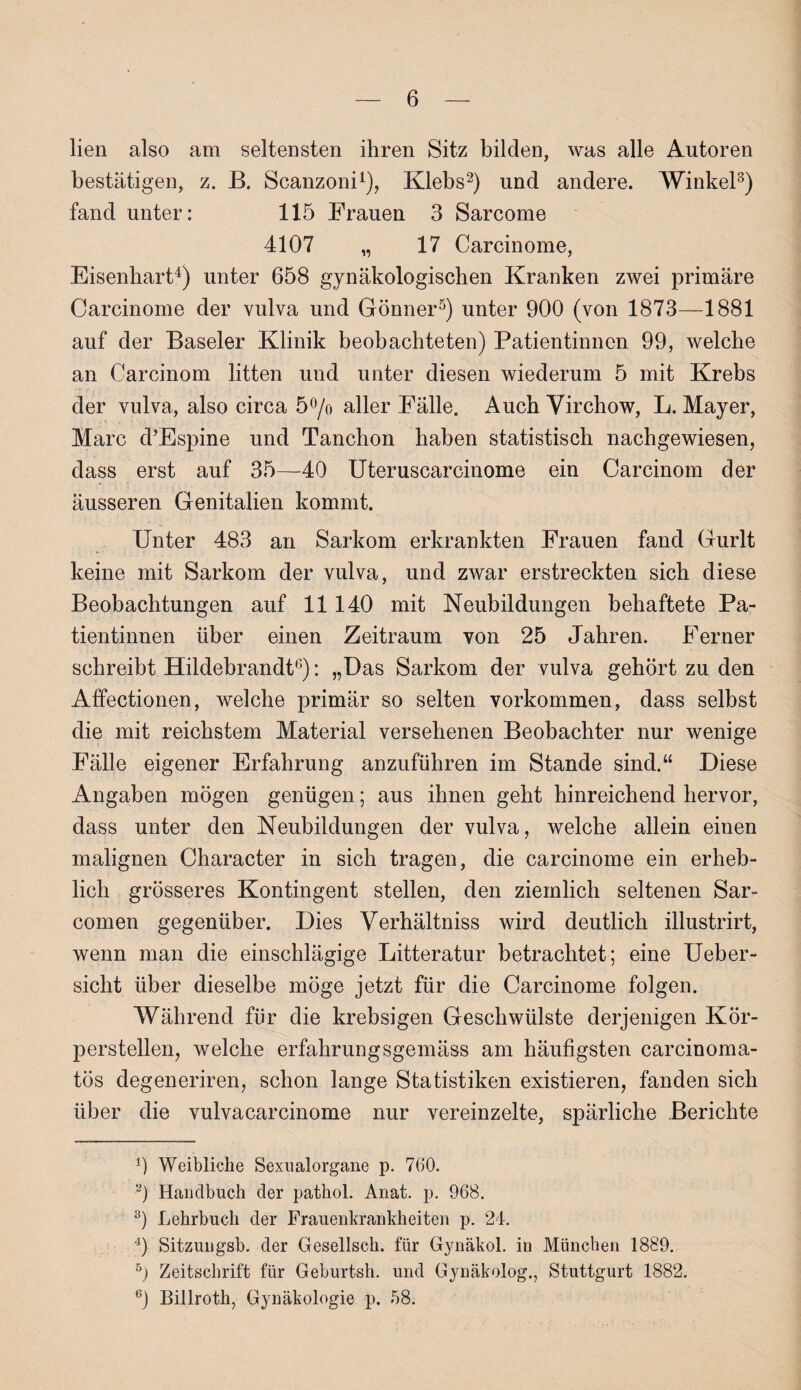 lien also am seltensten ihren Sitz bilden, was alle Autoren bestätigen, z. B. Scanzoni1), Klebs2) und andere. Winkel3) fand unter: 115 Frauen 3 Sarcome 4107 „ 17 Carcinome, Eisenhart4) unter 658 gynäkologischen Kranken zwei primäre Carcinome der vulva und Gönner5) unter 900 (von 1873—1881 auf der Baseler Klinik beobachteten) Patientinnen 99, welche an Carcinom litten und unter diesen wiederum 5 mit Krebs der vulva, also circa 5°/o aller Fälle. Auch Virchow, L. Mayer, Marc d’Espine und Tanchon haben statistisch nachgewiesen, dass erst auf 35—40 Uteruscarcinome ein Carcinom der äusseren Genitalien kommt. Unter 483 an Sarkom erkrankten Frauen fand Gurlt keine mit Sarkom der vulva, und zwar erstreckten sich diese Beobachtungen auf 11 140 mit Neubildungen behaftete Pa¬ tientinnen über einen Zeitraum von 25 Jahren. Ferner schreibt Hildebrandt6): „Das Sarkom der vulva gehört zu den Affectionen, welche primär so selten Vorkommen, dass selbst die mit reichstem Material versehenen Beobachter nur wenige Fälle eigener Erfahrung anzuführen im Stande sind.“ Diese Angaben mögen genügen; aus ihnen geht hinreichend hervor, dass unter den Neubildungen der vulva, welche allein einen malignen Character in sich tragen, die carcinome ein erheb¬ lich grösseres Kontingent stellen, den ziemlich seltenen Sar- comen gegenüber. Dies Verhältniss wird deutlich illustrirt, wenn man die einschlägige Litteratur betrachtet; eine Ueber- siclit über dieselbe möge jetzt für die Carcinome folgen. Während für die krebsigen Geschwülste derjenigen Kör¬ perstellen, welche erfahrungsgemäss am häufigsten carcinoma- tös degeneriren, schon lange Statistiken existieren, fanden sich über die vulvacarcinome nur vereinzelte, spärliche Berichte 0 Weibliche Sexualorgane p. 760. 2) Handbuch der pathol. Anat. p. 968. 3) Lehrbuch der Frauenkrankheiten p. 24. 4) Sitzungsb. der Gesellsch. für Gynäkol. in München 1889. b) Zeitschrift für Geburtsh. und Gynäkolog., Stuttgurt 1882. 6) Billroth, Gynäkologie p. 58.