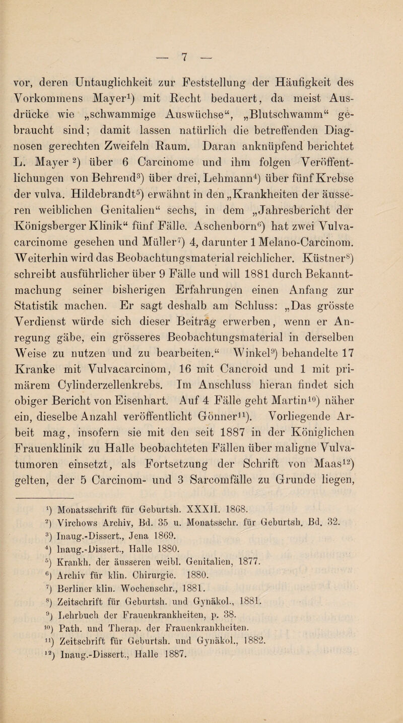 vor, deren Untauglichkeit zur Feststellung der Häufigkeit des Vorkommens Mayer1) mit Hecht bedauert, da meist Aus¬ drücke wie „schwammige Auswüchse“, „Blutschwamm“ ge¬ braucht sind; damit lassen natürlich die betreffenden Diag¬ nosen gerechten Zweifeln Baum. Daran anknüpfend berichtet L. Mayer2) über 6 Carcinome und ihm folgen Veröffent¬ lichungen von Behrend3) über drei, Lehmann4) über fünf Krebse der vulva. Hildebrandt5) erwähnt in den „Krankheiten der äusse¬ ren weiblichen Genitalien“ sechs, in dem „Jahresbericht der Königsberger Klinik“ fünf Fälle. Aschenborn6) hat zwei Vulva- carcinome gesehen und Müller7) 4, darunter 1 Melano-Carcinom. Weiterhin wird das Beobachtungsmaterial reichlicher. Küstner8) schreibt ausführlicher über 9 Fälle und will 1881 durch Bekannt¬ machung seiner bisherigen Erfahrungen einen Anfang zur Statistik machen. Er sagt deshalb am Schluss: „Das grösste Verdienst würde sich dieser Beitrag erwerben, wenn er An¬ regung gäbe, ein grösseres Beobachtungsmaterial in derselben Weise zu nutzen und zu bearbeiten.“ Winkel9) behandelte 17 Kranke mit Vulvacarcinom, 16 mit Cancroid und 1 mit pri¬ märem Cylinderzellenkrebs. Im Anschluss hieran findet sich obiger Bericht von Eisenhart. Auf 4 Fälle geht Martin10) näher ein, dieselbe Anzahl veröffentlicht Gönner11). Vorliegende Ar¬ beit mag, insofern sie mit den seit 1887 in der Königlichen Frauenklinik zu Halle beobachteten Fällen über maligne Vulva¬ tumoren einsetzt, als Fortsetzung der Schrift von Maas12) gelten, der 5 Carcinom- und 3 Sarcomfälle zu Grunde liegen, 9 Monatsschrift für Geburtsh. XXXJI. 1808. 2) Virchows Archiv, Bd. 35 u. Monatsschr. für Geburtsh. Bd. 32. 3) Inaug.-Dissert., Jena 1869. 4) lnaug.-l)issert., Halle 1880. 5) Krankh. der äusseren weibl. Genitalien, 1877. 6) Archiv für ldin. Chirurgie. 1880. 7) Berliner klin. Wochenschr., 1881. 8) Zeitschrift für Geburtsh. und Gynäkol., 1881. 9) Lehrbuch der Frauenkrankheiten, p. 38. 10) Path. und Therap. der Frauenkrankheiten. u) Zeitschrift für Geburtsh. und Gynäkol., 1882. 12) Inaug.-Dissert., Halle 1887.