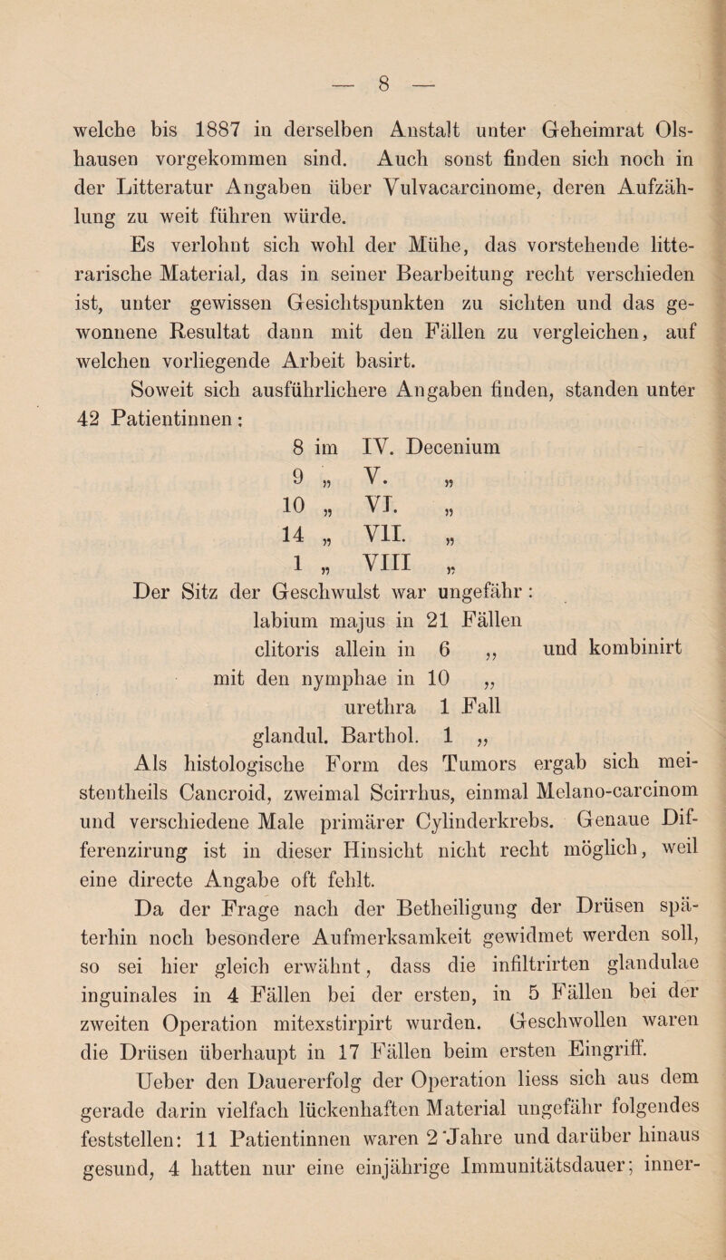 welche bis 1887 in derselben Anstalt unter Geheimrat 01s- hausen vorgekommen sind. Auch sonst finden sich noch in der Litteratur Angaben über Vulvacarcinome, deren Aufzäh¬ lung zu weit führen würde. Es verlohnt sich wohl der Mühe, das vorstehende lite¬ rarische Material, das in seiner Bearbeitung recht verschieden ist, unter gewissen Gesichtspunkten zu sichten und das ge¬ wonnene Resultat dann mit den Fällen zu vergleichen, auf welchen vorliegende Arbeit basirt. Soweit sich ausführlichere Angaben finden, standen unter 42 Patientinnen: 8 im IV. Decenium 9 n V. 55 10 „ VI. „ 14 „ VII „ 1 „ VIII „ Der Sitz der Geschwulst war ungefähr: labium majus in 21 Fällen clitoris allein in 6 ,, und kombinirt mit den nymphae in 10 „ urethra 1 Fall glandul. Barthol. 1 „ Als histologische Form des Tumors ergab sich mei- stentheils Cancroid, zweimal Scirrhus, einmal Melano-carcinom und verschiedene Male primärer Cylinderkrebs. Genaue Dif- ferenzirung ist in dieser Hinsicht nicht recht möglich, weil eine directe Angabe oft fehlt. Da der Frage nach der Betheiligung der Drüsen spä¬ terhin noch besondere Aufmerksamkeit gewidmet werden soll, so sei hier gleich erwähnt, dass die infiltrirten glandulae inguinales in 4 Fällen bei der ersten, in 5 Fällen bei der zweiten Operation mitexstirpirt wurden. Geschwollen waren die Drüsen überhaupt in 17 Fällen beim ersten Eingriff. Ueber den Dauererfolg der Operation liess sich aus dem gerade darin vielfach lückenhaften Material ungefähr folgendes feststellen: 11 Patientinnen waren 2'Jahre und darüber hinaus gesund, 4 hatten nur eine einjährige Immunitätsdauer; inner-