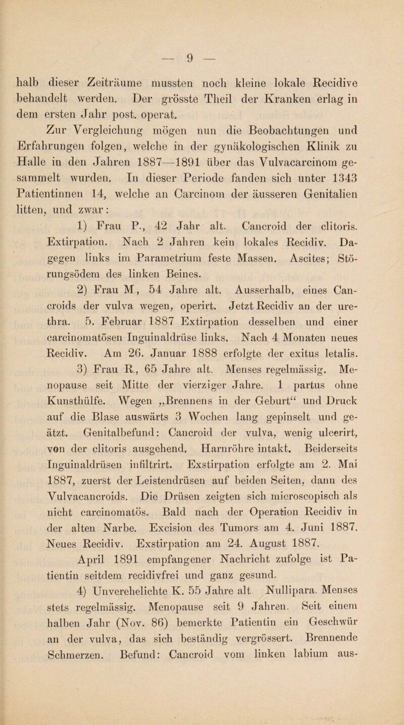 halb dieser Zeiträume mussten noch kleine lokale Recidive behandelt werden. Der grösste Tlieil der Kranken erlag in dem ersten Jahr post, operat. Zur Vergleichung mögen nun die Beobachtungen und Erfahrungen folgen, welche in der gynäkologischen Klinik zu Halle in den Jahren 1887—1891 über das Vulvacarcinom ge¬ sammelt wurden. Tn dieser Periode fanden sich unter 1343 Patientinnen 14, welche an Carcinom der äusseren Genitalien litten, und zwar: 1) Frau P., 42 Jahr alt. Cancroid der clitoris. Extirpation. Nach 2 Jahren kein lokales Recidiv. Da¬ gegen links im Parametrium feste Massen. Ascites; Stö¬ rungsödem des linken Beines. 2) Frau M , 54 Jahre alt. Ausserhalb, eines Can- croids der vulva wegen, operirt. Jetzt Recidiv an der ure- thra. 5. Februar 1887 Extirpation desselben und einer carcinomatösen Inguinaldrüse links. Nach 4 Monaten neues Recidiv. Am 26. Januar 1888 erfolgte der exitus letalis. 3) Frau R., 65 Jahre alt. Menses regelmässig. Me¬ nopause seit Mitte der vierziger Jahre. 1 partus ohne Kunsthülfe. Wegen ,,Brennens in der Geburt“ und Druck auf die Blase auswärts 3 Wochen lang gepinselt und ge¬ ätzt. Genitalbefund: Cancroid der vulva, wenig ulcerirt, von der clitoris ausgehend. Harnröhre intakt. Beiderseits Inguinaldrüsen infiltrirt. Exstirpation erfolgte am 2. Mai 1887, zuerst der Leistendrüsen auf beiden Seiten, dann des Vulvacancroids. Die Drüsen zeigten sich microscopisch als nicht carcinomatös. Bald nach der Operation Recidiv in der alten Narbe. Excision des Tumors am 4. Juni 1887. Neues Recidiv. Exstirpation am 24. August 1887. April 1891 empfangener Nachricht zufolge ist Pa¬ tientin seitdem recidivfrei und ganz gesund. 4) Unverehelichte K. 55 Jahre alt Nullipara. Menses stets regelmässig. Menopause seit 9 Jahren. Seit einem halben Jahr (Nov. 86) bemerkte Patientin ein Geschwür an der vulva, das sich beständig vergrössert. Brennende Schmerzen. Befund: Cancroid vom linken labium aus-