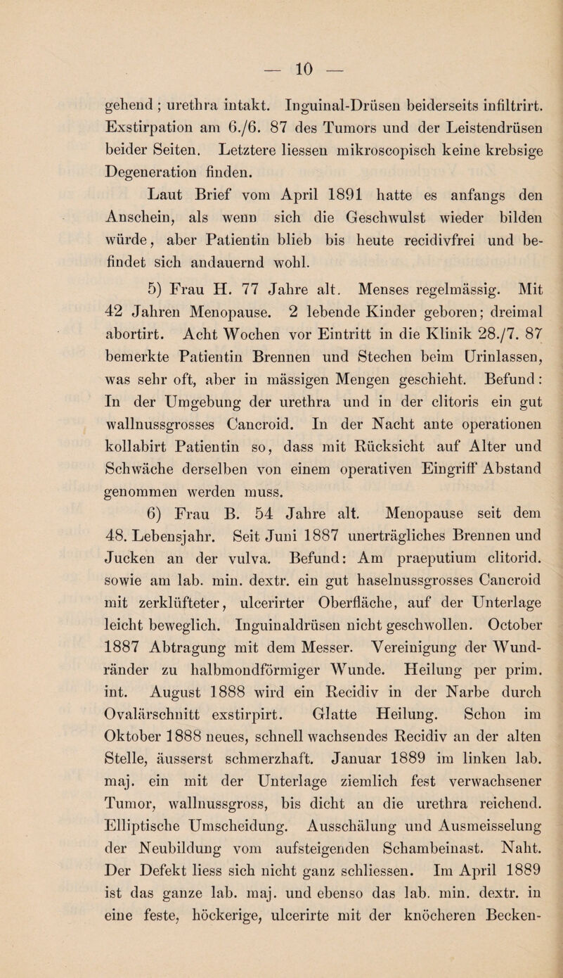 gehend ; urethra intakt. Inguinal-Drüsen beiderseits infiltrirt. Exstirpation am 6./6. 87 des Tumors und der Leistendrüsen beider Seiten. Letztere Hessen mikroscopisch keine krebsige Degeneration finden. Laut Brief vom April 1891 hatte es anfangs den Anschein, als wenn sich die Geschwulst wieder bilden würde, aber Patientin blieb bis heute recidivfrei und be¬ findet sich andauernd wohl. 5) Frau H. 77 Jahre alt. Menses regelmässig. Mit 42 Jahren Menopause. 2 lebende Kinder geboren; dreimal abortirt. Acht Wochen vor Eintritt in die Klinik 28./7. 87 bemerkte Patientin Brennen und Stechen beim Urinlassen, was sehr oft, aber in massigen Mengen geschieht. Befund: In der Umgebung der urethra und in der clitoris ein gut wallnussgrosses Cancroid. In der Nacht ante Operationen kollabirt Patientin so, dass mit Rücksicht auf Alter und Schwäche derselben von einem operativen Eingriff Abstand genommen werden muss. 6) Frau B. 54 Jahre alt. Menopause seit dem 48. Lebensjahr. Seit Juni 1887 unerträgliches Brennen und Jucken an der vulva. Befund: Am praeputium clitorid. sowie am lab. min. dextr. ein gut haselnussgrosses Cancroid mit zerklüfteter, ulcerirter Oberfläche, auf der Unterlage leicht beweglich. Inguinaldrüsen nicht geschwollen. October 1887 Abtragung mit dem Messer. Vereinigung der Wund¬ ränder zu halbmondförmiger Wunde. Heilung per prim, int. August 1888 wird ein Recidiv in der Narbe durch Ovalärschnitt exstirpirt. Glatte Heilung. Schon im Oktober 1888 neues, schnell wachsendes Recidiv an der alten Stelle, äusserst schmerzhaft. Januar 1889 im linken lab. maj. ein mit der Unterlage ziemlich fest verwachsener Tumor, wallnussgross, bis dicht an die urethra reichend. Elliptische Umscheidung. Ausschälung und Ausmeisselung der Neubildung vom aufsteigenden Schambeinast. Naht. Der Defekt liess sich nicht ganz schliessen. Im April 1889 ist das ganze lab. maj. und ebenso das lab. min. dextr. in eine feste, höckerige, uleerirte mit der knöcheren Becken-